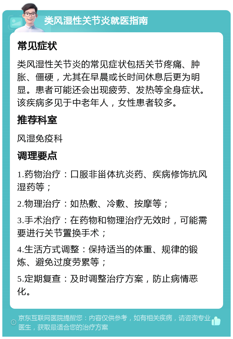 类风湿性关节炎就医指南 常见症状 类风湿性关节炎的常见症状包括关节疼痛、肿胀、僵硬，尤其在早晨或长时间休息后更为明显。患者可能还会出现疲劳、发热等全身症状。该疾病多见于中老年人，女性患者较多。 推荐科室 风湿免疫科 调理要点 1.药物治疗：口服非甾体抗炎药、疾病修饰抗风湿药等； 2.物理治疗：如热敷、冷敷、按摩等； 3.手术治疗：在药物和物理治疗无效时，可能需要进行关节置换手术； 4.生活方式调整：保持适当的体重、规律的锻炼、避免过度劳累等； 5.定期复查：及时调整治疗方案，防止病情恶化。