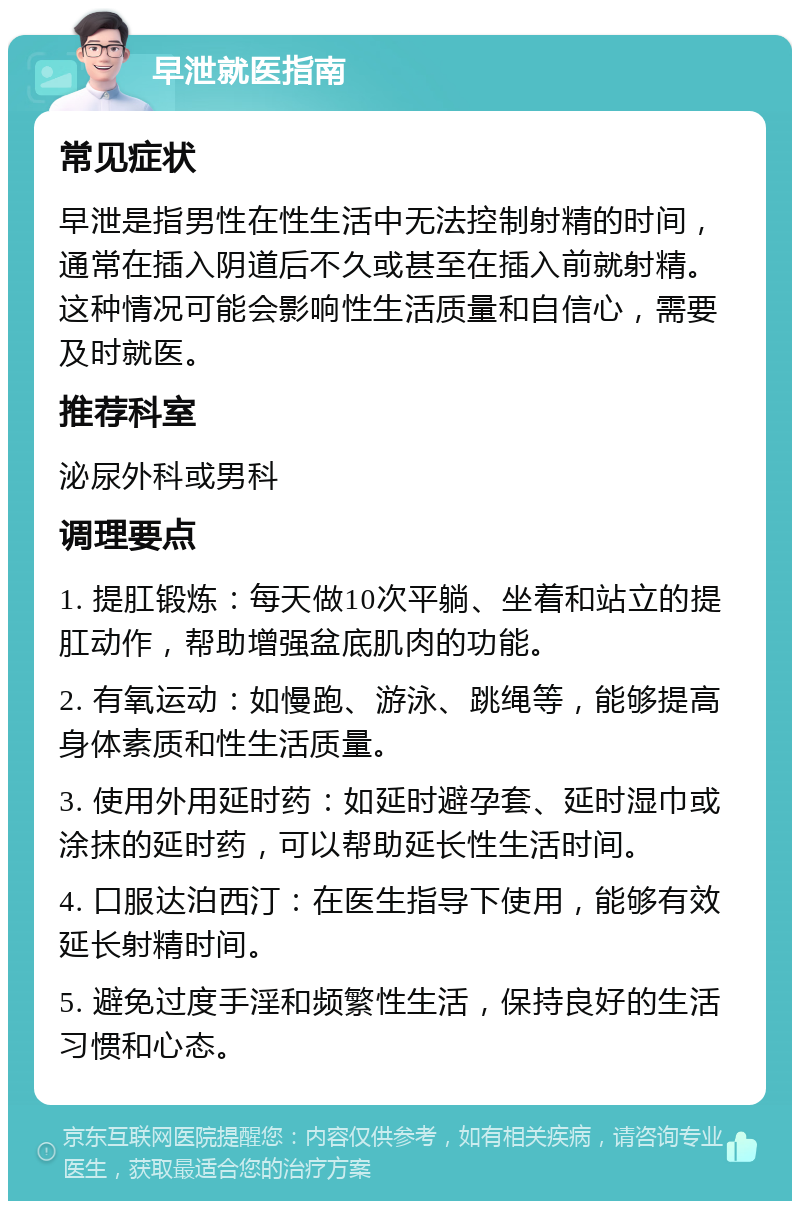 早泄就医指南 常见症状 早泄是指男性在性生活中无法控制射精的时间，通常在插入阴道后不久或甚至在插入前就射精。这种情况可能会影响性生活质量和自信心，需要及时就医。 推荐科室 泌尿外科或男科 调理要点 1. 提肛锻炼：每天做10次平躺、坐着和站立的提肛动作，帮助增强盆底肌肉的功能。 2. 有氧运动：如慢跑、游泳、跳绳等，能够提高身体素质和性生活质量。 3. 使用外用延时药：如延时避孕套、延时湿巾或涂抹的延时药，可以帮助延长性生活时间。 4. 口服达泊西汀：在医生指导下使用，能够有效延长射精时间。 5. 避免过度手淫和频繁性生活，保持良好的生活习惯和心态。