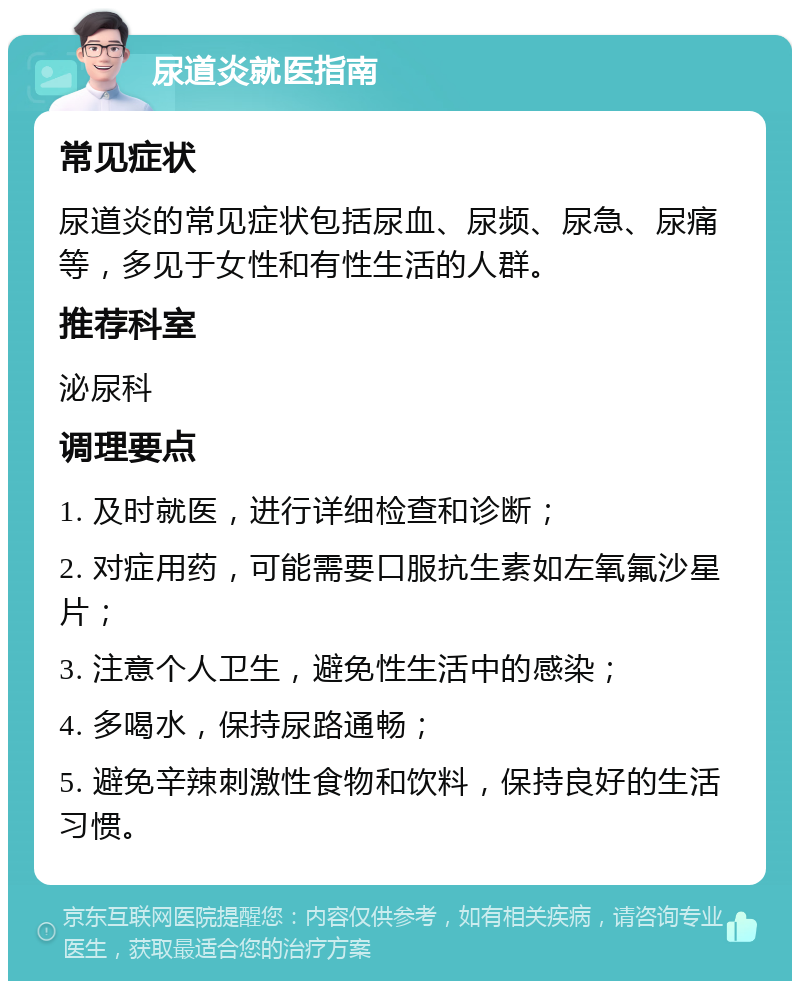 尿道炎就医指南 常见症状 尿道炎的常见症状包括尿血、尿频、尿急、尿痛等，多见于女性和有性生活的人群。 推荐科室 泌尿科 调理要点 1. 及时就医，进行详细检查和诊断； 2. 对症用药，可能需要口服抗生素如左氧氟沙星片； 3. 注意个人卫生，避免性生活中的感染； 4. 多喝水，保持尿路通畅； 5. 避免辛辣刺激性食物和饮料，保持良好的生活习惯。