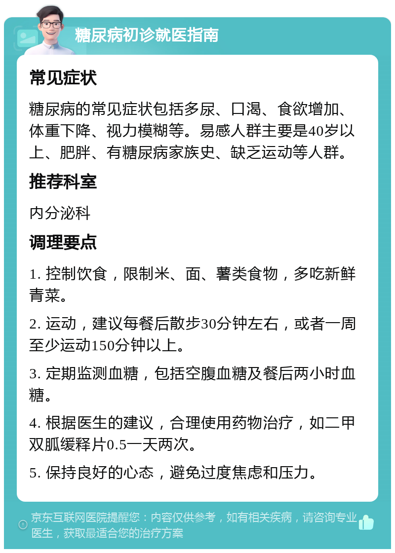 糖尿病初诊就医指南 常见症状 糖尿病的常见症状包括多尿、口渴、食欲增加、体重下降、视力模糊等。易感人群主要是40岁以上、肥胖、有糖尿病家族史、缺乏运动等人群。 推荐科室 内分泌科 调理要点 1. 控制饮食，限制米、面、薯类食物，多吃新鲜青菜。 2. 运动，建议每餐后散步30分钟左右，或者一周至少运动150分钟以上。 3. 定期监测血糖，包括空腹血糖及餐后两小时血糖。 4. 根据医生的建议，合理使用药物治疗，如二甲双胍缓释片0.5一天两次。 5. 保持良好的心态，避免过度焦虑和压力。