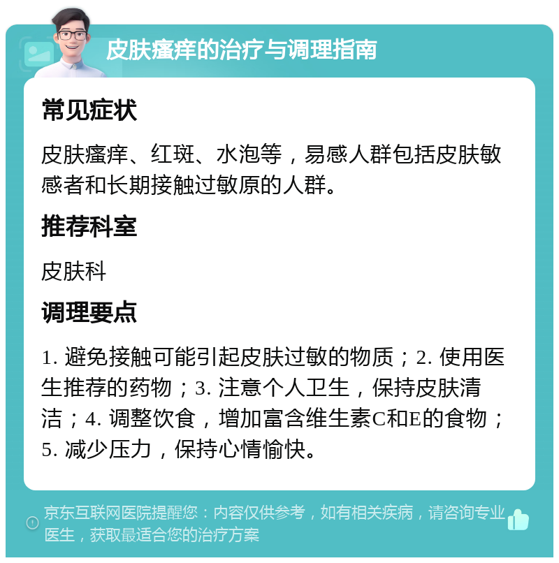 皮肤瘙痒的治疗与调理指南 常见症状 皮肤瘙痒、红斑、水泡等，易感人群包括皮肤敏感者和长期接触过敏原的人群。 推荐科室 皮肤科 调理要点 1. 避免接触可能引起皮肤过敏的物质；2. 使用医生推荐的药物；3. 注意个人卫生，保持皮肤清洁；4. 调整饮食，增加富含维生素C和E的食物；5. 减少压力，保持心情愉快。