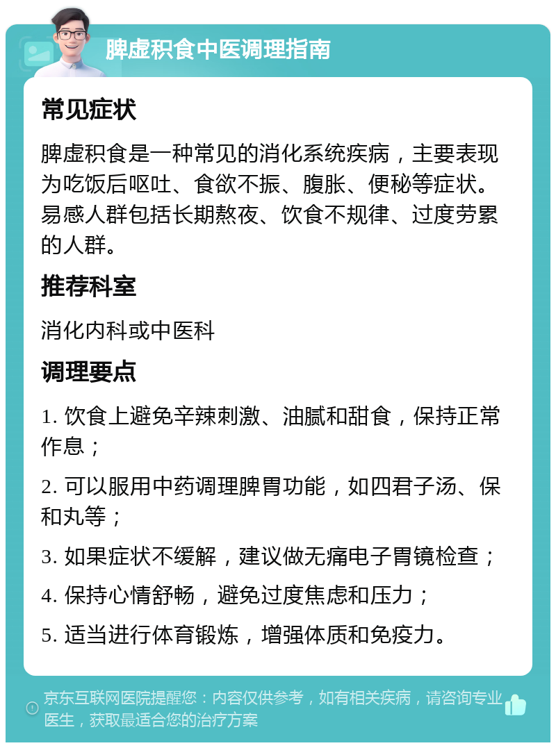 脾虚积食中医调理指南 常见症状 脾虚积食是一种常见的消化系统疾病，主要表现为吃饭后呕吐、食欲不振、腹胀、便秘等症状。易感人群包括长期熬夜、饮食不规律、过度劳累的人群。 推荐科室 消化内科或中医科 调理要点 1. 饮食上避免辛辣刺激、油腻和甜食，保持正常作息； 2. 可以服用中药调理脾胃功能，如四君子汤、保和丸等； 3. 如果症状不缓解，建议做无痛电子胃镜检查； 4. 保持心情舒畅，避免过度焦虑和压力； 5. 适当进行体育锻炼，增强体质和免疫力。