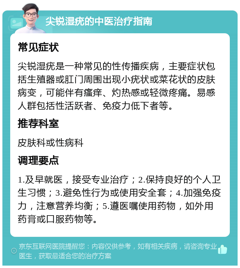 尖锐湿疣的中医治疗指南 常见症状 尖锐湿疣是一种常见的性传播疾病，主要症状包括生殖器或肛门周围出现小疣状或菜花状的皮肤病变，可能伴有瘙痒、灼热感或轻微疼痛。易感人群包括性活跃者、免疫力低下者等。 推荐科室 皮肤科或性病科 调理要点 1.及早就医，接受专业治疗；2.保持良好的个人卫生习惯；3.避免性行为或使用安全套；4.加强免疫力，注意营养均衡；5.遵医嘱使用药物，如外用药膏或口服药物等。