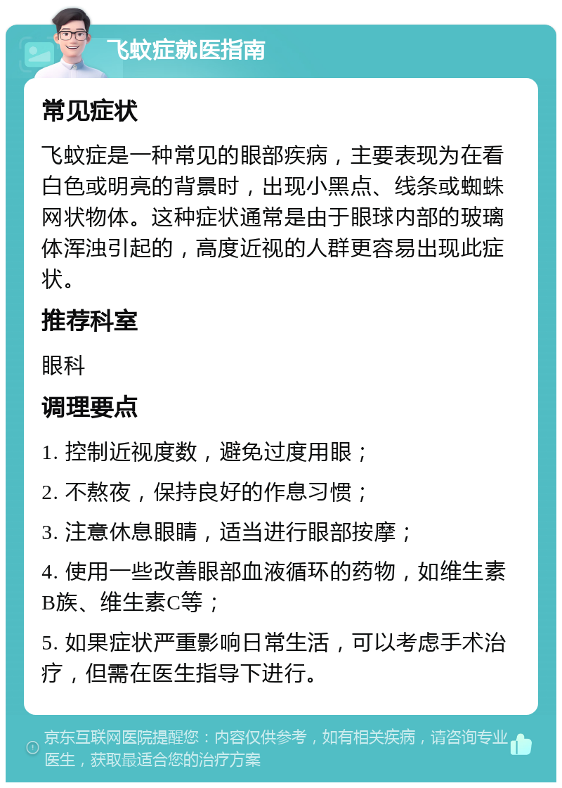 飞蚊症就医指南 常见症状 飞蚊症是一种常见的眼部疾病，主要表现为在看白色或明亮的背景时，出现小黑点、线条或蜘蛛网状物体。这种症状通常是由于眼球内部的玻璃体浑浊引起的，高度近视的人群更容易出现此症状。 推荐科室 眼科 调理要点 1. 控制近视度数，避免过度用眼； 2. 不熬夜，保持良好的作息习惯； 3. 注意休息眼睛，适当进行眼部按摩； 4. 使用一些改善眼部血液循环的药物，如维生素B族、维生素C等； 5. 如果症状严重影响日常生活，可以考虑手术治疗，但需在医生指导下进行。