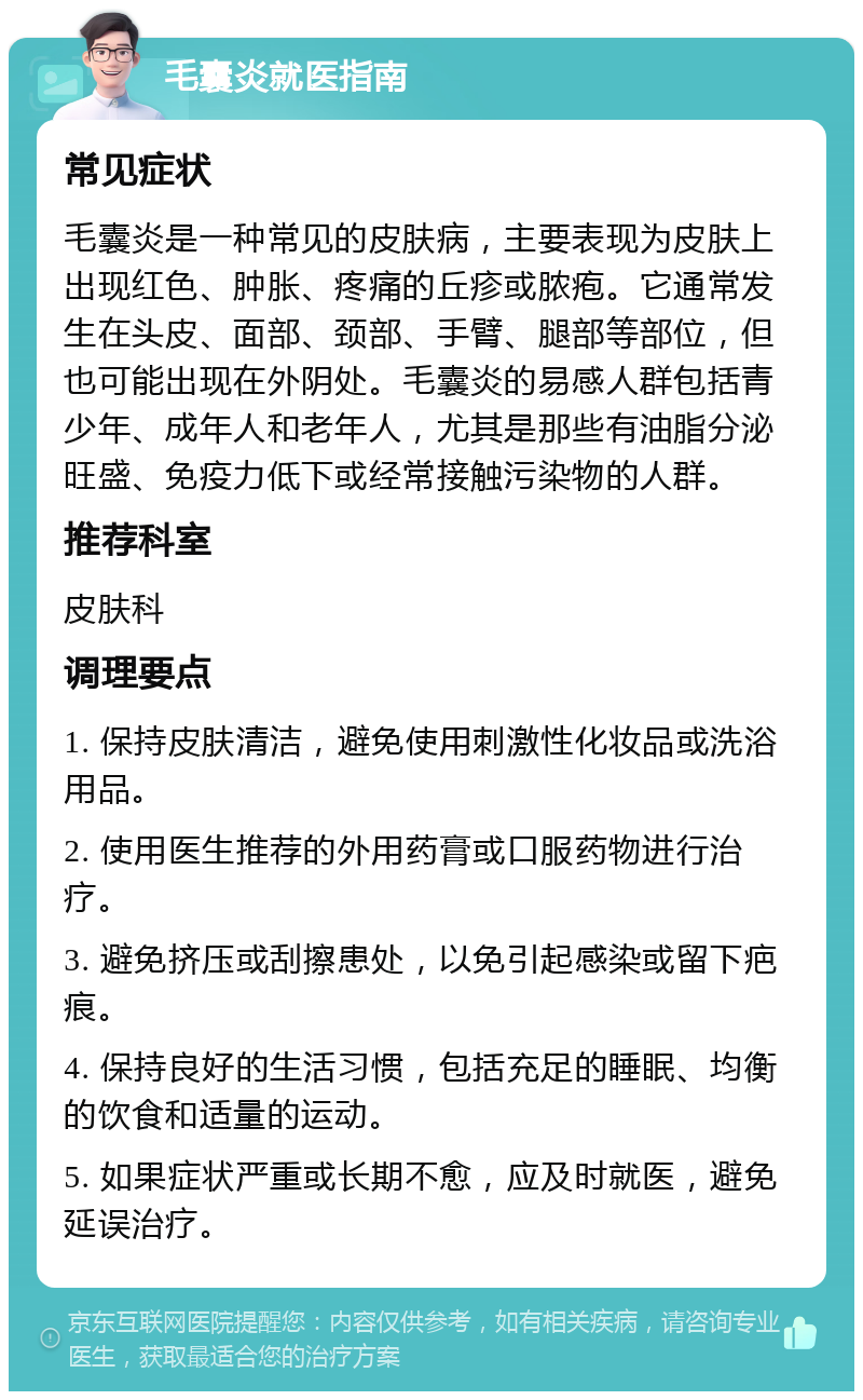 毛囊炎就医指南 常见症状 毛囊炎是一种常见的皮肤病，主要表现为皮肤上出现红色、肿胀、疼痛的丘疹或脓疱。它通常发生在头皮、面部、颈部、手臂、腿部等部位，但也可能出现在外阴处。毛囊炎的易感人群包括青少年、成年人和老年人，尤其是那些有油脂分泌旺盛、免疫力低下或经常接触污染物的人群。 推荐科室 皮肤科 调理要点 1. 保持皮肤清洁，避免使用刺激性化妆品或洗浴用品。 2. 使用医生推荐的外用药膏或口服药物进行治疗。 3. 避免挤压或刮擦患处，以免引起感染或留下疤痕。 4. 保持良好的生活习惯，包括充足的睡眠、均衡的饮食和适量的运动。 5. 如果症状严重或长期不愈，应及时就医，避免延误治疗。