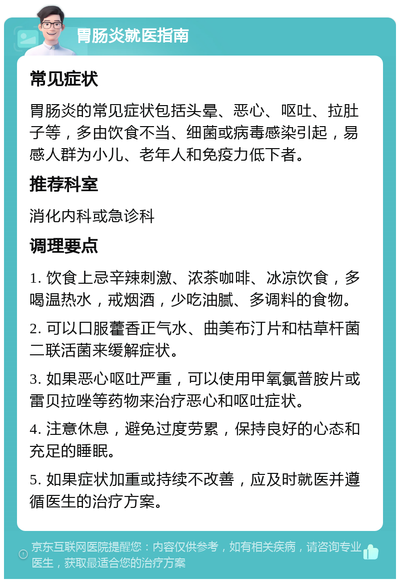 胃肠炎就医指南 常见症状 胃肠炎的常见症状包括头晕、恶心、呕吐、拉肚子等，多由饮食不当、细菌或病毒感染引起，易感人群为小儿、老年人和免疫力低下者。 推荐科室 消化内科或急诊科 调理要点 1. 饮食上忌辛辣刺激、浓茶咖啡、冰凉饮食，多喝温热水，戒烟酒，少吃油腻、多调料的食物。 2. 可以口服藿香正气水、曲美布汀片和枯草杆菌二联活菌来缓解症状。 3. 如果恶心呕吐严重，可以使用甲氧氯普胺片或雷贝拉唑等药物来治疗恶心和呕吐症状。 4. 注意休息，避免过度劳累，保持良好的心态和充足的睡眠。 5. 如果症状加重或持续不改善，应及时就医并遵循医生的治疗方案。