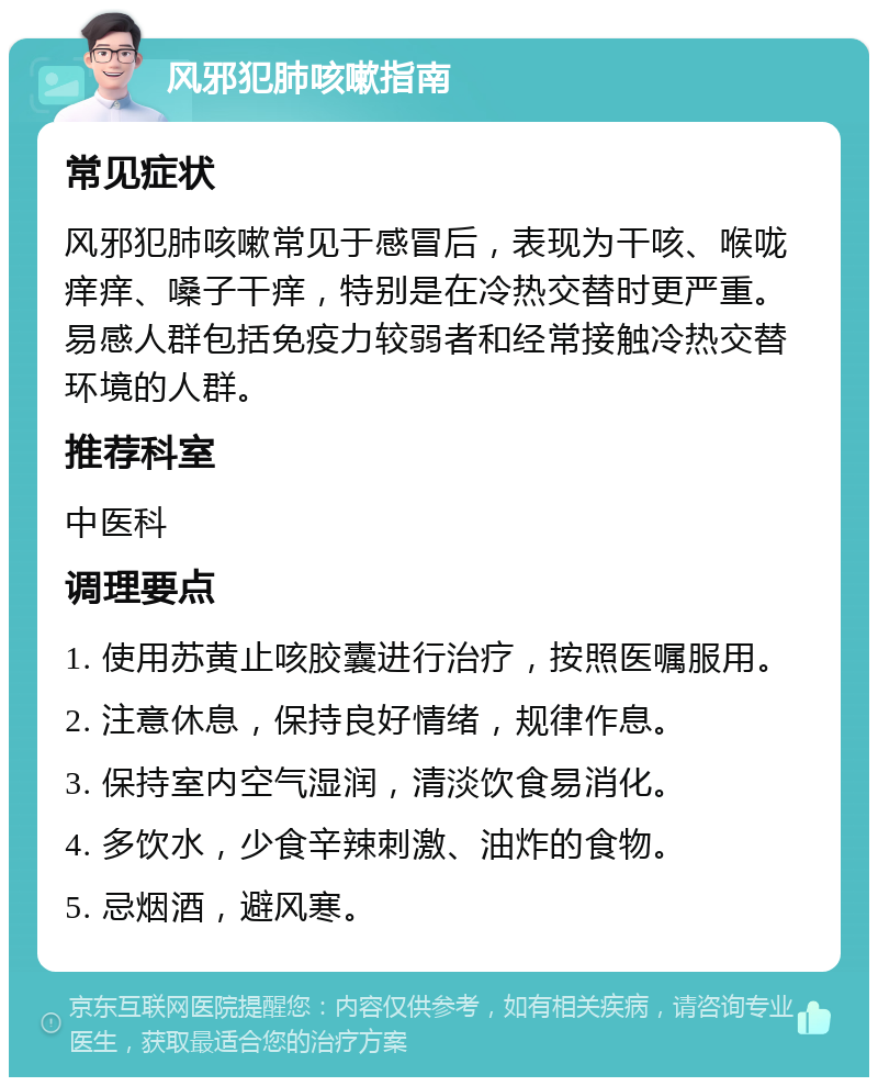 风邪犯肺咳嗽指南 常见症状 风邪犯肺咳嗽常见于感冒后，表现为干咳、喉咙痒痒、嗓子干痒，特别是在冷热交替时更严重。易感人群包括免疫力较弱者和经常接触冷热交替环境的人群。 推荐科室 中医科 调理要点 1. 使用苏黄止咳胶囊进行治疗，按照医嘱服用。 2. 注意休息，保持良好情绪，规律作息。 3. 保持室内空气湿润，清淡饮食易消化。 4. 多饮水，少食辛辣刺激、油炸的食物。 5. 忌烟酒，避风寒。