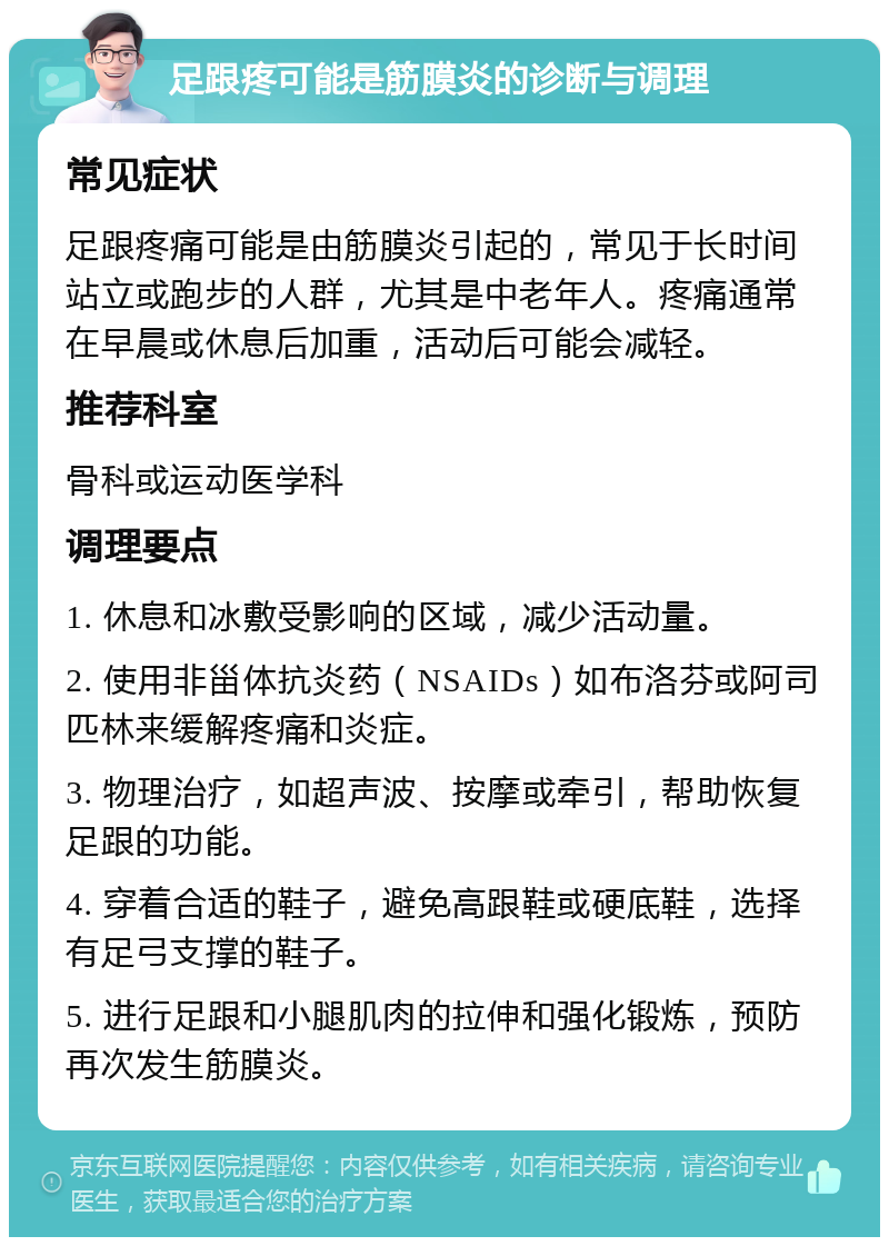 足跟疼可能是筋膜炎的诊断与调理 常见症状 足跟疼痛可能是由筋膜炎引起的，常见于长时间站立或跑步的人群，尤其是中老年人。疼痛通常在早晨或休息后加重，活动后可能会减轻。 推荐科室 骨科或运动医学科 调理要点 1. 休息和冰敷受影响的区域，减少活动量。 2. 使用非甾体抗炎药（NSAIDs）如布洛芬或阿司匹林来缓解疼痛和炎症。 3. 物理治疗，如超声波、按摩或牵引，帮助恢复足跟的功能。 4. 穿着合适的鞋子，避免高跟鞋或硬底鞋，选择有足弓支撑的鞋子。 5. 进行足跟和小腿肌肉的拉伸和强化锻炼，预防再次发生筋膜炎。