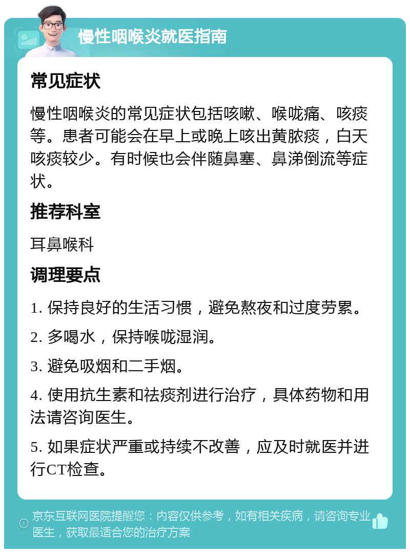 慢性咽喉炎就医指南 常见症状 慢性咽喉炎的常见症状包括咳嗽、喉咙痛、咳痰等。患者可能会在早上或晚上咳出黄脓痰，白天咳痰较少。有时候也会伴随鼻塞、鼻涕倒流等症状。 推荐科室 耳鼻喉科 调理要点 1. 保持良好的生活习惯，避免熬夜和过度劳累。 2. 多喝水，保持喉咙湿润。 3. 避免吸烟和二手烟。 4. 使用抗生素和祛痰剂进行治疗，具体药物和用法请咨询医生。 5. 如果症状严重或持续不改善，应及时就医并进行CT检查。