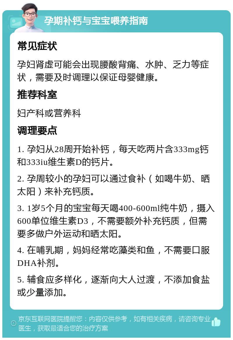 孕期补钙与宝宝喂养指南 常见症状 孕妇肾虚可能会出现腰酸背痛、水肿、乏力等症状，需要及时调理以保证母婴健康。 推荐科室 妇产科或营养科 调理要点 1. 孕妇从28周开始补钙，每天吃两片含333mg钙和333iu维生素D的钙片。 2. 孕周较小的孕妇可以通过食补（如喝牛奶、晒太阳）来补充钙质。 3. 1岁5个月的宝宝每天喝400-600ml纯牛奶，摄入600单位维生素D3，不需要额外补充钙质，但需要多做户外运动和晒太阳。 4. 在哺乳期，妈妈经常吃藻类和鱼，不需要口服DHA补剂。 5. 辅食应多样化，逐渐向大人过渡，不添加食盐或少量添加。