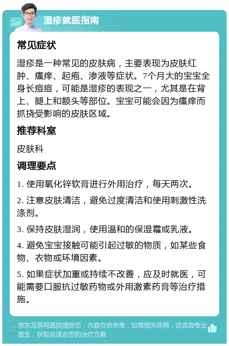 湿疹就医指南 常见症状 湿疹是一种常见的皮肤病，主要表现为皮肤红肿、瘙痒、起疱、渗液等症状。7个月大的宝宝全身长痘痘，可能是湿疹的表现之一，尤其是在背上、腿上和额头等部位。宝宝可能会因为瘙痒而抓挠受影响的皮肤区域。 推荐科室 皮肤科 调理要点 1. 使用氧化锌软膏进行外用治疗，每天两次。 2. 注意皮肤清洁，避免过度清洁和使用刺激性洗涤剂。 3. 保持皮肤湿润，使用温和的保湿霜或乳液。 4. 避免宝宝接触可能引起过敏的物质，如某些食物、衣物或环境因素。 5. 如果症状加重或持续不改善，应及时就医，可能需要口服抗过敏药物或外用激素药膏等治疗措施。