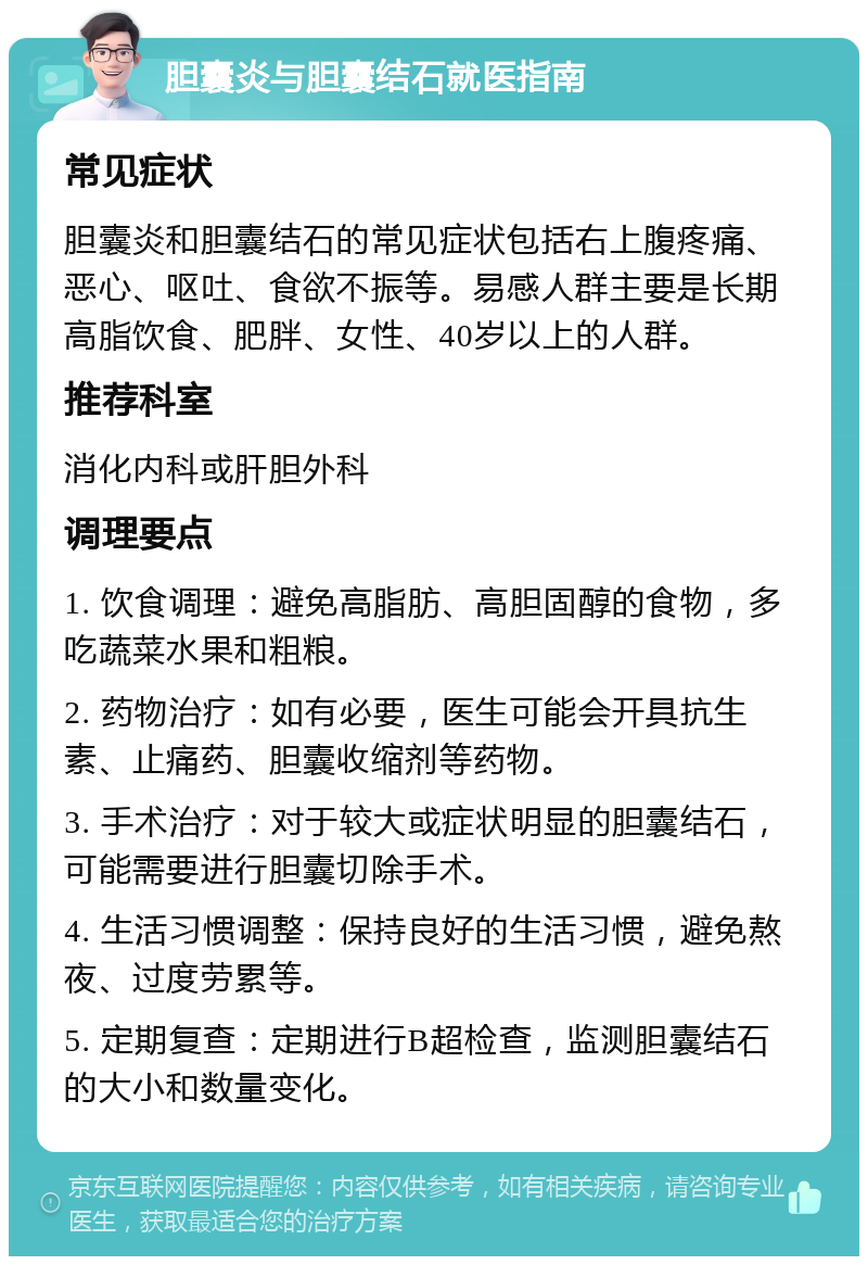 胆囊炎与胆囊结石就医指南 常见症状 胆囊炎和胆囊结石的常见症状包括右上腹疼痛、恶心、呕吐、食欲不振等。易感人群主要是长期高脂饮食、肥胖、女性、40岁以上的人群。 推荐科室 消化内科或肝胆外科 调理要点 1. 饮食调理：避免高脂肪、高胆固醇的食物，多吃蔬菜水果和粗粮。 2. 药物治疗：如有必要，医生可能会开具抗生素、止痛药、胆囊收缩剂等药物。 3. 手术治疗：对于较大或症状明显的胆囊结石，可能需要进行胆囊切除手术。 4. 生活习惯调整：保持良好的生活习惯，避免熬夜、过度劳累等。 5. 定期复查：定期进行B超检查，监测胆囊结石的大小和数量变化。