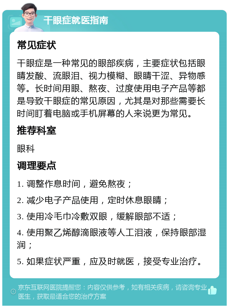 干眼症就医指南 常见症状 干眼症是一种常见的眼部疾病，主要症状包括眼睛发酸、流眼泪、视力模糊、眼睛干涩、异物感等。长时间用眼、熬夜、过度使用电子产品等都是导致干眼症的常见原因，尤其是对那些需要长时间盯着电脑或手机屏幕的人来说更为常见。 推荐科室 眼科 调理要点 1. 调整作息时间，避免熬夜； 2. 减少电子产品使用，定时休息眼睛； 3. 使用冷毛巾冷敷双眼，缓解眼部不适； 4. 使用聚乙烯醇滴眼液等人工泪液，保持眼部湿润； 5. 如果症状严重，应及时就医，接受专业治疗。