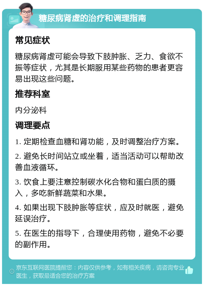 糖尿病肾虚的治疗和调理指南 常见症状 糖尿病肾虚可能会导致下肢肿胀、乏力、食欲不振等症状，尤其是长期服用某些药物的患者更容易出现这些问题。 推荐科室 内分泌科 调理要点 1. 定期检查血糖和肾功能，及时调整治疗方案。 2. 避免长时间站立或坐着，适当活动可以帮助改善血液循环。 3. 饮食上要注意控制碳水化合物和蛋白质的摄入，多吃新鲜蔬菜和水果。 4. 如果出现下肢肿胀等症状，应及时就医，避免延误治疗。 5. 在医生的指导下，合理使用药物，避免不必要的副作用。