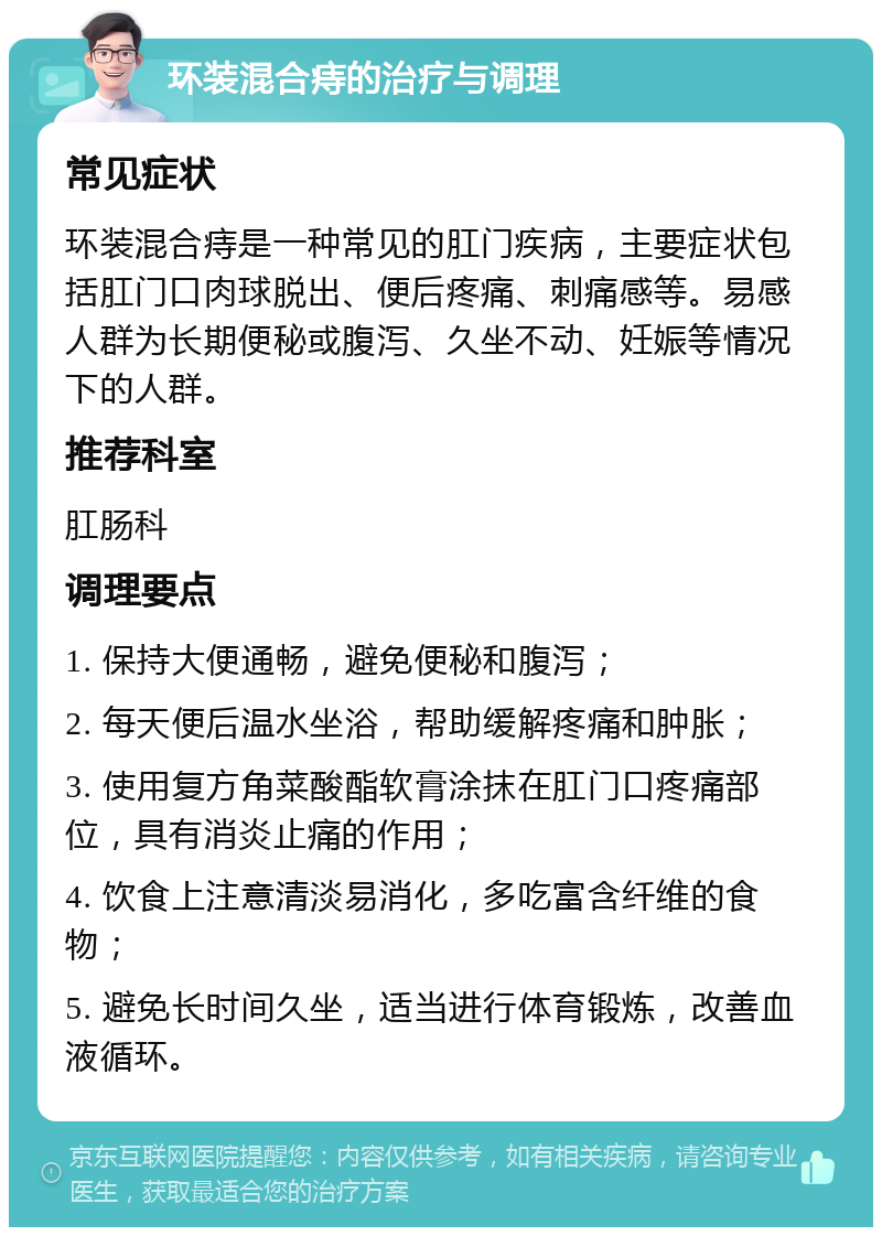 环装混合痔的治疗与调理 常见症状 环装混合痔是一种常见的肛门疾病，主要症状包括肛门口肉球脱出、便后疼痛、刺痛感等。易感人群为长期便秘或腹泻、久坐不动、妊娠等情况下的人群。 推荐科室 肛肠科 调理要点 1. 保持大便通畅，避免便秘和腹泻； 2. 每天便后温水坐浴，帮助缓解疼痛和肿胀； 3. 使用复方角菜酸酯软膏涂抹在肛门口疼痛部位，具有消炎止痛的作用； 4. 饮食上注意清淡易消化，多吃富含纤维的食物； 5. 避免长时间久坐，适当进行体育锻炼，改善血液循环。