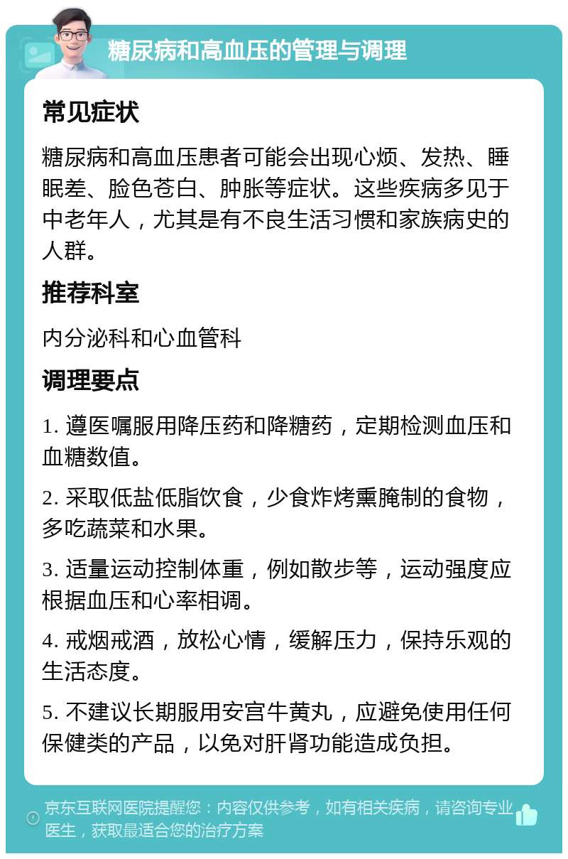 糖尿病和高血压的管理与调理 常见症状 糖尿病和高血压患者可能会出现心烦、发热、睡眠差、脸色苍白、肿胀等症状。这些疾病多见于中老年人，尤其是有不良生活习惯和家族病史的人群。 推荐科室 内分泌科和心血管科 调理要点 1. 遵医嘱服用降压药和降糖药，定期检测血压和血糖数值。 2. 采取低盐低脂饮食，少食炸烤熏腌制的食物，多吃蔬菜和水果。 3. 适量运动控制体重，例如散步等，运动强度应根据血压和心率相调。 4. 戒烟戒酒，放松心情，缓解压力，保持乐观的生活态度。 5. 不建议长期服用安宫牛黄丸，应避免使用任何保健类的产品，以免对肝肾功能造成负担。