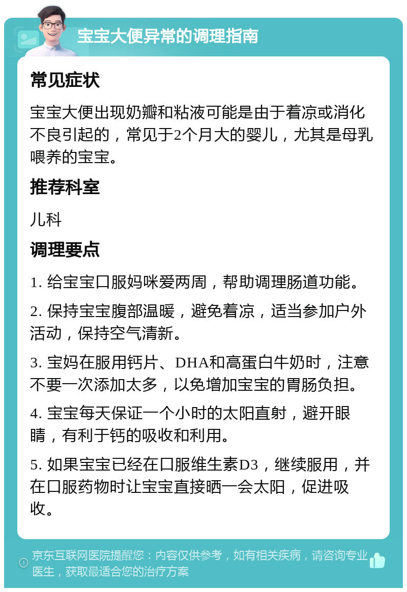 宝宝大便异常的调理指南 常见症状 宝宝大便出现奶瓣和粘液可能是由于着凉或消化不良引起的，常见于2个月大的婴儿，尤其是母乳喂养的宝宝。 推荐科室 儿科 调理要点 1. 给宝宝口服妈咪爱两周，帮助调理肠道功能。 2. 保持宝宝腹部温暖，避免着凉，适当参加户外活动，保持空气清新。 3. 宝妈在服用钙片、DHA和高蛋白牛奶时，注意不要一次添加太多，以免增加宝宝的胃肠负担。 4. 宝宝每天保证一个小时的太阳直射，避开眼睛，有利于钙的吸收和利用。 5. 如果宝宝已经在口服维生素D3，继续服用，并在口服药物时让宝宝直接晒一会太阳，促进吸收。