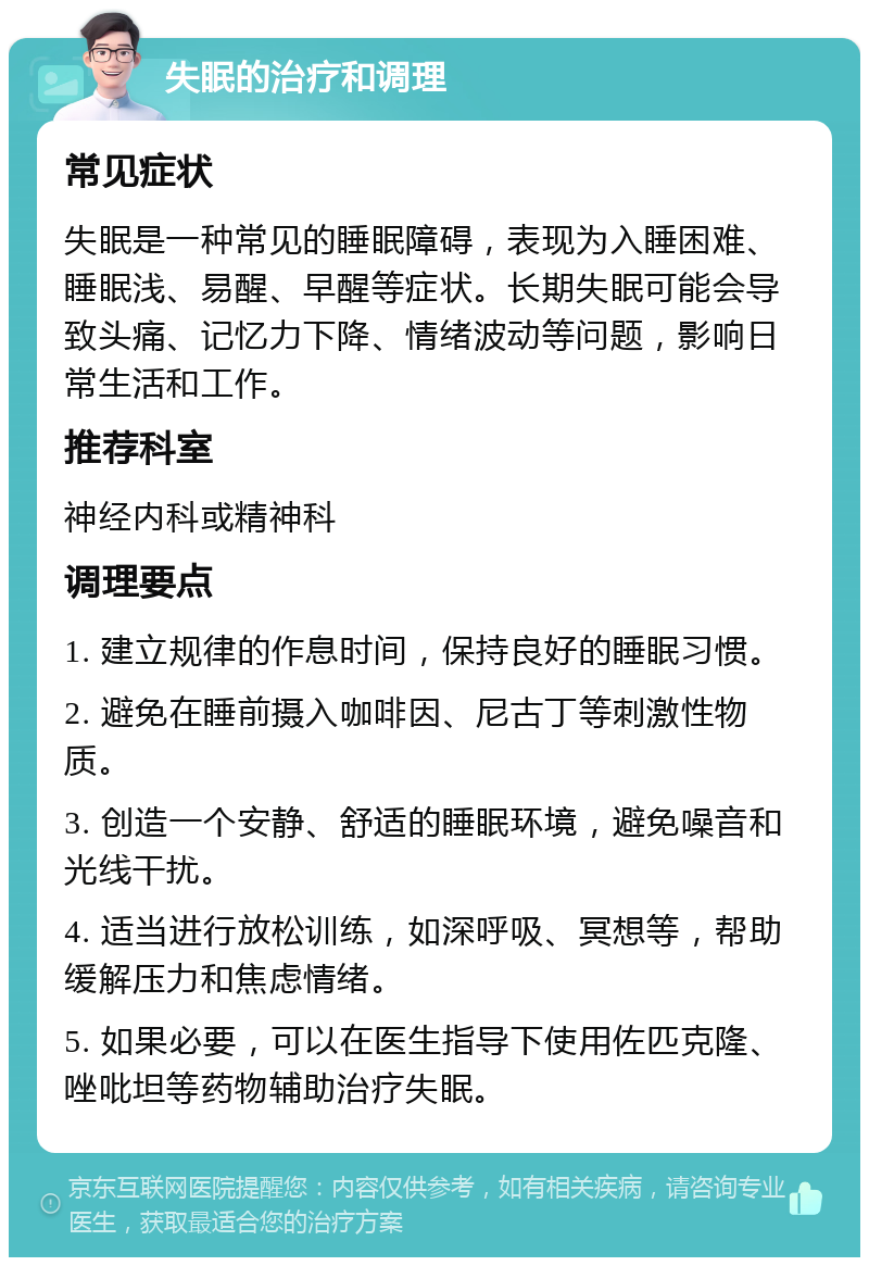 失眠的治疗和调理 常见症状 失眠是一种常见的睡眠障碍，表现为入睡困难、睡眠浅、易醒、早醒等症状。长期失眠可能会导致头痛、记忆力下降、情绪波动等问题，影响日常生活和工作。 推荐科室 神经内科或精神科 调理要点 1. 建立规律的作息时间，保持良好的睡眠习惯。 2. 避免在睡前摄入咖啡因、尼古丁等刺激性物质。 3. 创造一个安静、舒适的睡眠环境，避免噪音和光线干扰。 4. 适当进行放松训练，如深呼吸、冥想等，帮助缓解压力和焦虑情绪。 5. 如果必要，可以在医生指导下使用佐匹克隆、唑吡坦等药物辅助治疗失眠。