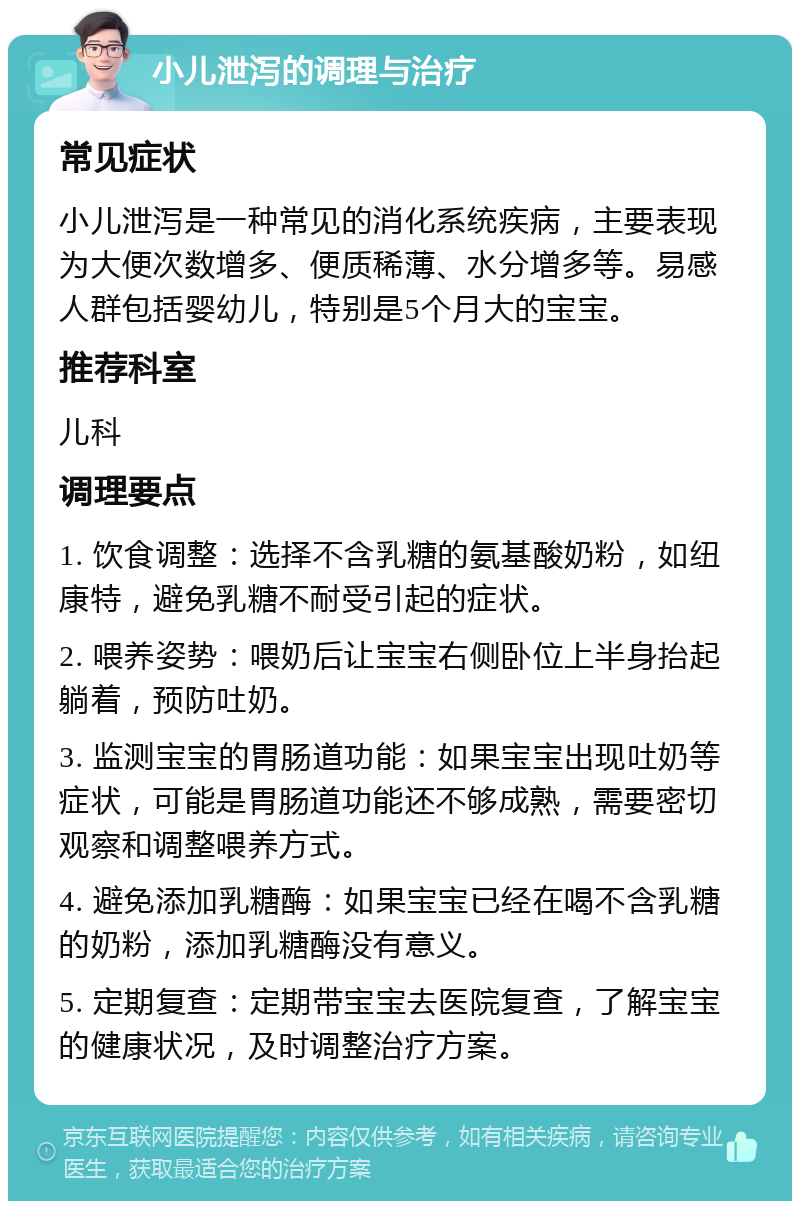 小儿泄泻的调理与治疗 常见症状 小儿泄泻是一种常见的消化系统疾病，主要表现为大便次数增多、便质稀薄、水分增多等。易感人群包括婴幼儿，特别是5个月大的宝宝。 推荐科室 儿科 调理要点 1. 饮食调整：选择不含乳糖的氨基酸奶粉，如纽康特，避免乳糖不耐受引起的症状。 2. 喂养姿势：喂奶后让宝宝右侧卧位上半身抬起躺着，预防吐奶。 3. 监测宝宝的胃肠道功能：如果宝宝出现吐奶等症状，可能是胃肠道功能还不够成熟，需要密切观察和调整喂养方式。 4. 避免添加乳糖酶：如果宝宝已经在喝不含乳糖的奶粉，添加乳糖酶没有意义。 5. 定期复查：定期带宝宝去医院复查，了解宝宝的健康状况，及时调整治疗方案。