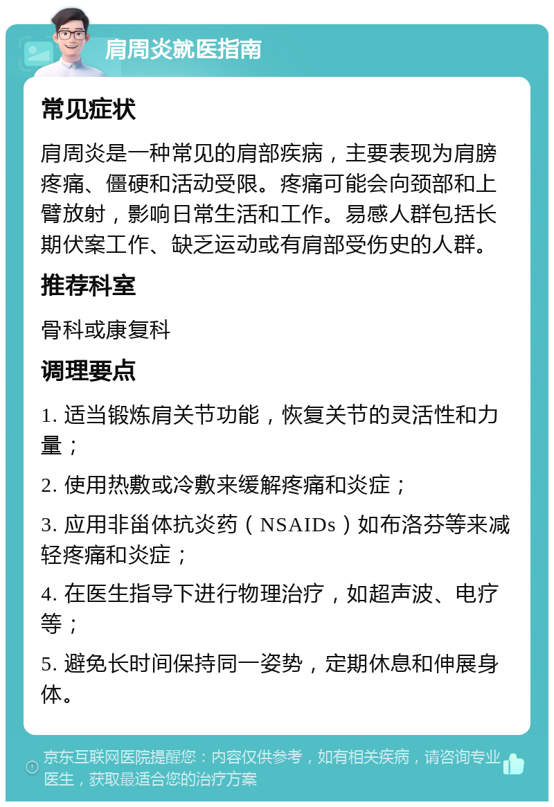 肩周炎就医指南 常见症状 肩周炎是一种常见的肩部疾病，主要表现为肩膀疼痛、僵硬和活动受限。疼痛可能会向颈部和上臂放射，影响日常生活和工作。易感人群包括长期伏案工作、缺乏运动或有肩部受伤史的人群。 推荐科室 骨科或康复科 调理要点 1. 适当锻炼肩关节功能，恢复关节的灵活性和力量； 2. 使用热敷或冷敷来缓解疼痛和炎症； 3. 应用非甾体抗炎药（NSAIDs）如布洛芬等来减轻疼痛和炎症； 4. 在医生指导下进行物理治疗，如超声波、电疗等； 5. 避免长时间保持同一姿势，定期休息和伸展身体。