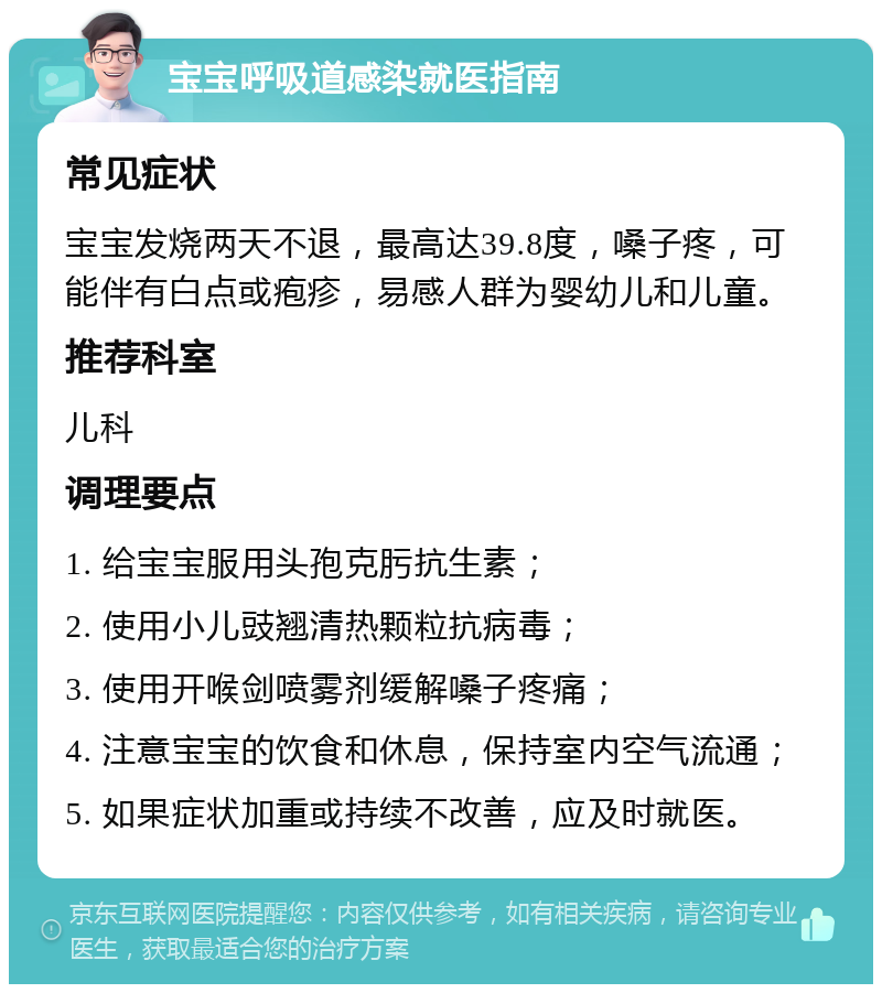 宝宝呼吸道感染就医指南 常见症状 宝宝发烧两天不退，最高达39.8度，嗓子疼，可能伴有白点或疱疹，易感人群为婴幼儿和儿童。 推荐科室 儿科 调理要点 1. 给宝宝服用头孢克肟抗生素； 2. 使用小儿豉翘清热颗粒抗病毒； 3. 使用开喉剑喷雾剂缓解嗓子疼痛； 4. 注意宝宝的饮食和休息，保持室内空气流通； 5. 如果症状加重或持续不改善，应及时就医。