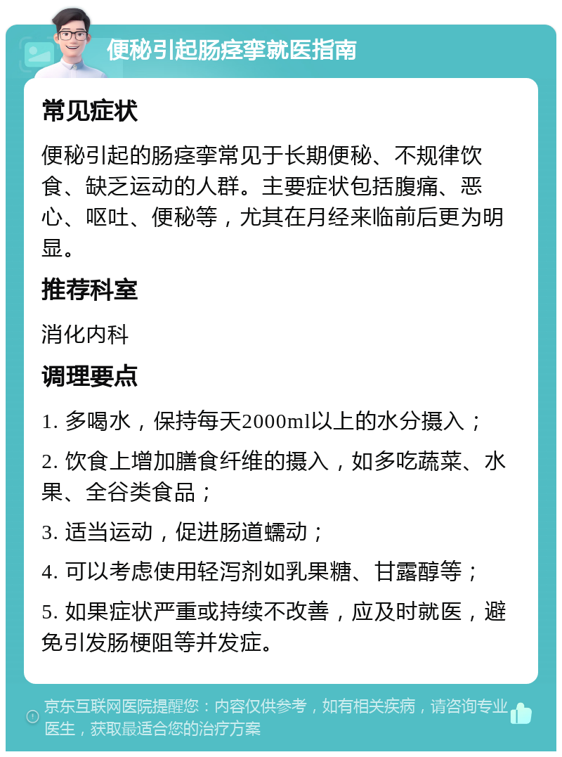 便秘引起肠痉挛就医指南 常见症状 便秘引起的肠痉挛常见于长期便秘、不规律饮食、缺乏运动的人群。主要症状包括腹痛、恶心、呕吐、便秘等，尤其在月经来临前后更为明显。 推荐科室 消化内科 调理要点 1. 多喝水，保持每天2000ml以上的水分摄入； 2. 饮食上增加膳食纤维的摄入，如多吃蔬菜、水果、全谷类食品； 3. 适当运动，促进肠道蠕动； 4. 可以考虑使用轻泻剂如乳果糖、甘露醇等； 5. 如果症状严重或持续不改善，应及时就医，避免引发肠梗阻等并发症。