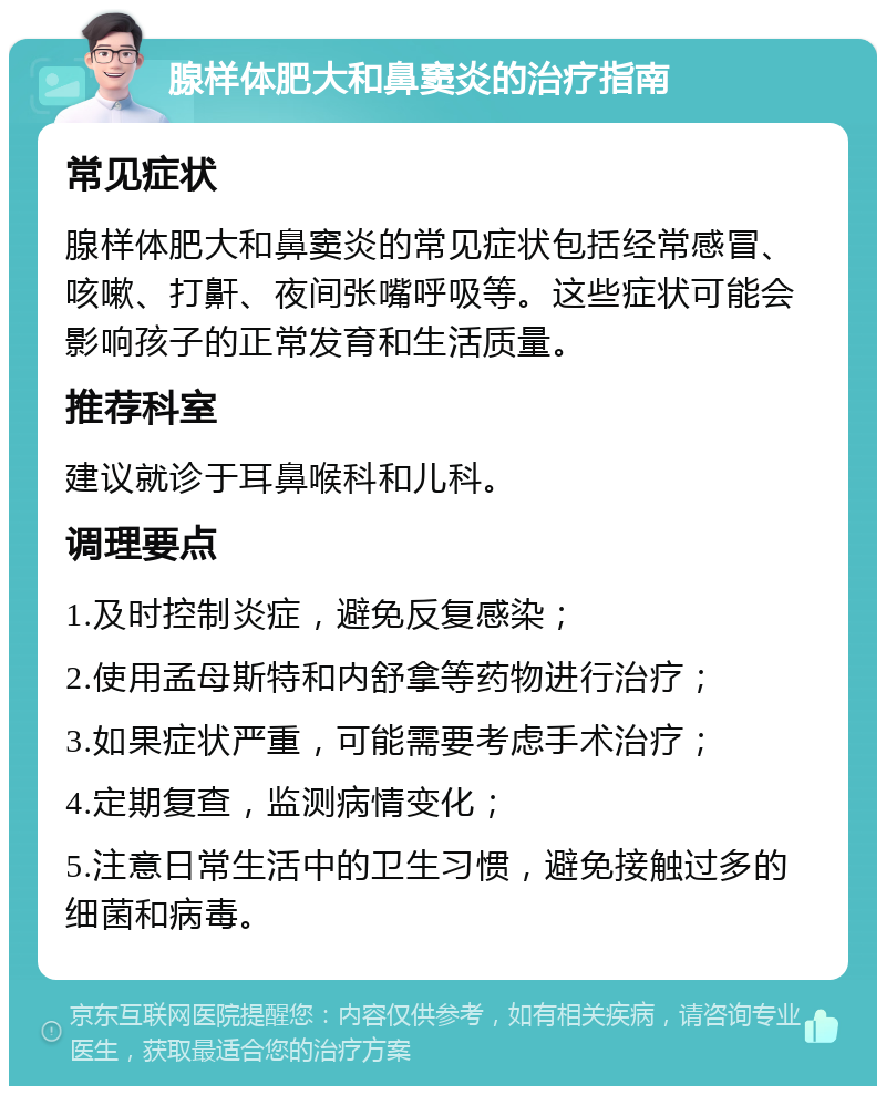 腺样体肥大和鼻窦炎的治疗指南 常见症状 腺样体肥大和鼻窦炎的常见症状包括经常感冒、咳嗽、打鼾、夜间张嘴呼吸等。这些症状可能会影响孩子的正常发育和生活质量。 推荐科室 建议就诊于耳鼻喉科和儿科。 调理要点 1.及时控制炎症，避免反复感染； 2.使用孟母斯特和内舒拿等药物进行治疗； 3.如果症状严重，可能需要考虑手术治疗； 4.定期复查，监测病情变化； 5.注意日常生活中的卫生习惯，避免接触过多的细菌和病毒。