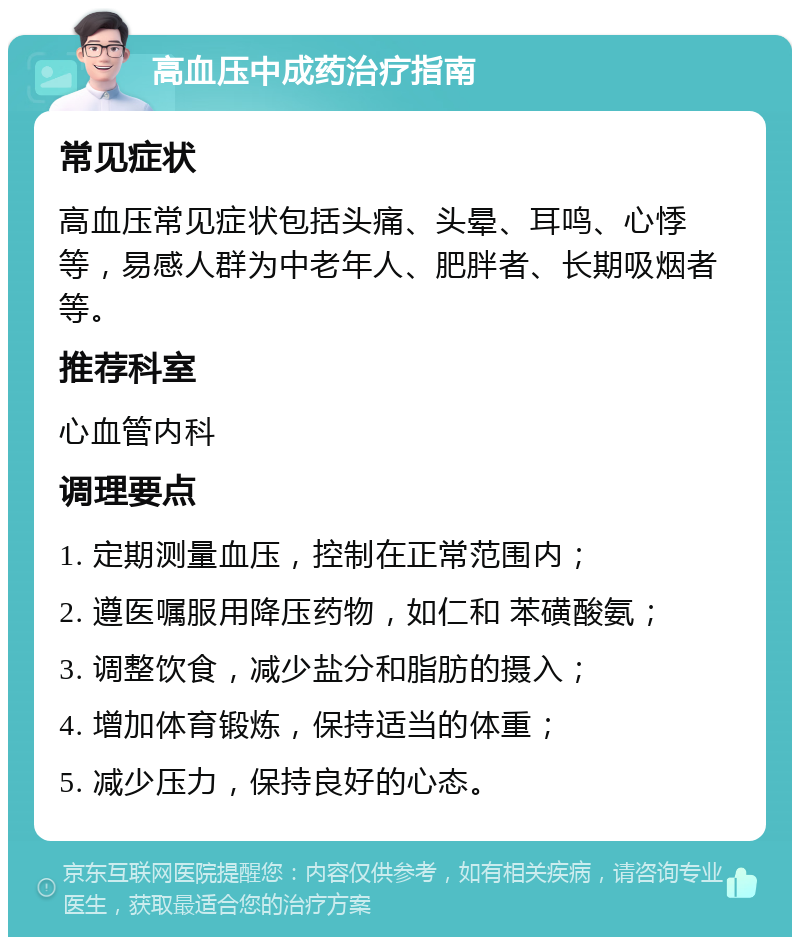 高血压中成药治疗指南 常见症状 高血压常见症状包括头痛、头晕、耳鸣、心悸等，易感人群为中老年人、肥胖者、长期吸烟者等。 推荐科室 心血管内科 调理要点 1. 定期测量血压，控制在正常范围内； 2. 遵医嘱服用降压药物，如仁和 苯磺酸氨； 3. 调整饮食，减少盐分和脂肪的摄入； 4. 增加体育锻炼，保持适当的体重； 5. 减少压力，保持良好的心态。