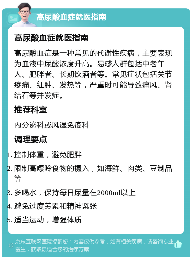 高尿酸血症就医指南 高尿酸血症就医指南 高尿酸血症是一种常见的代谢性疾病，主要表现为血液中尿酸浓度升高。易感人群包括中老年人、肥胖者、长期饮酒者等。常见症状包括关节疼痛、红肿、发热等，严重时可能导致痛风、肾结石等并发症。 推荐科室 内分泌科或风湿免疫科 调理要点 控制体重，避免肥胖 限制高嘌呤食物的摄入，如海鲜、肉类、豆制品等 多喝水，保持每日尿量在2000ml以上 避免过度劳累和精神紧张 适当运动，增强体质