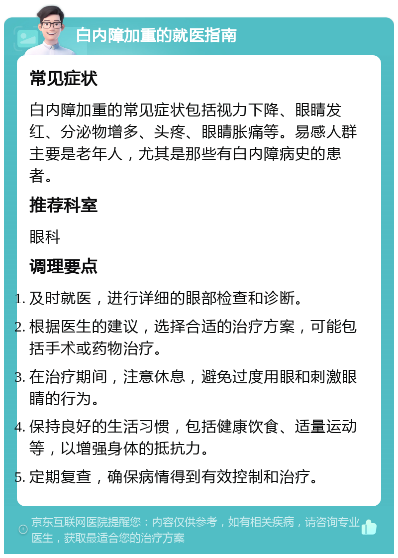 白内障加重的就医指南 常见症状 白内障加重的常见症状包括视力下降、眼睛发红、分泌物增多、头疼、眼睛胀痛等。易感人群主要是老年人，尤其是那些有白内障病史的患者。 推荐科室 眼科 调理要点 及时就医，进行详细的眼部检查和诊断。 根据医生的建议，选择合适的治疗方案，可能包括手术或药物治疗。 在治疗期间，注意休息，避免过度用眼和刺激眼睛的行为。 保持良好的生活习惯，包括健康饮食、适量运动等，以增强身体的抵抗力。 定期复查，确保病情得到有效控制和治疗。