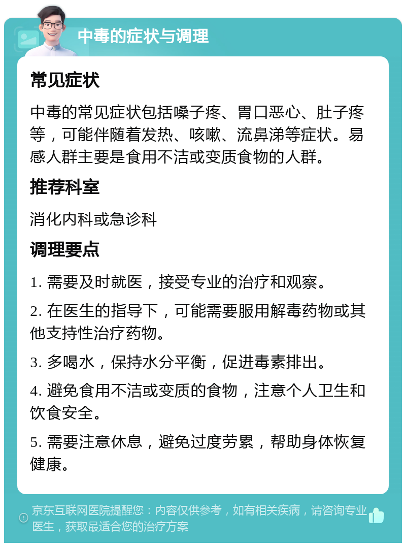 中毒的症状与调理 常见症状 中毒的常见症状包括嗓子疼、胃口恶心、肚子疼等，可能伴随着发热、咳嗽、流鼻涕等症状。易感人群主要是食用不洁或变质食物的人群。 推荐科室 消化内科或急诊科 调理要点 1. 需要及时就医，接受专业的治疗和观察。 2. 在医生的指导下，可能需要服用解毒药物或其他支持性治疗药物。 3. 多喝水，保持水分平衡，促进毒素排出。 4. 避免食用不洁或变质的食物，注意个人卫生和饮食安全。 5. 需要注意休息，避免过度劳累，帮助身体恢复健康。