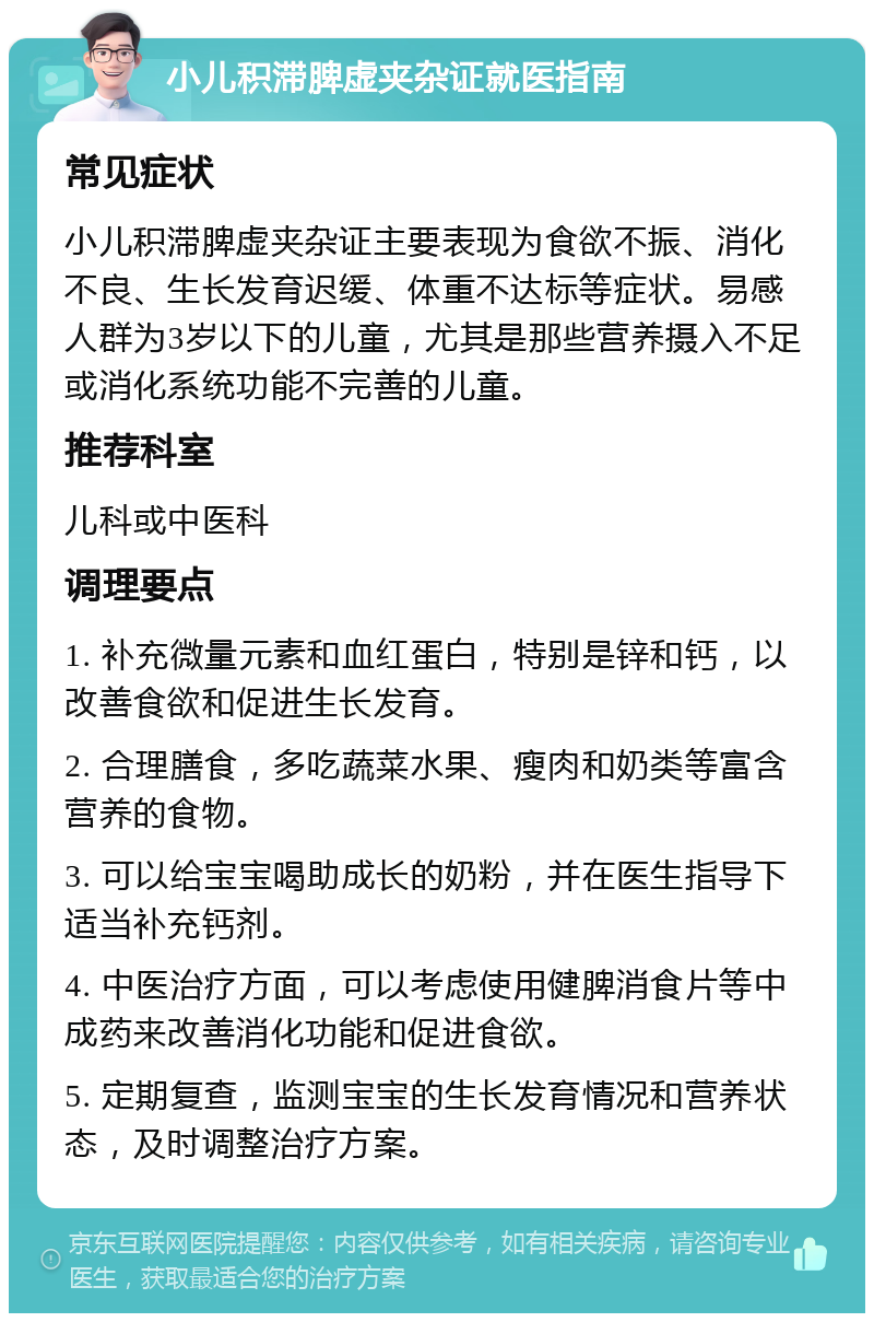 小儿积滞脾虚夹杂证就医指南 常见症状 小儿积滞脾虚夹杂证主要表现为食欲不振、消化不良、生长发育迟缓、体重不达标等症状。易感人群为3岁以下的儿童，尤其是那些营养摄入不足或消化系统功能不完善的儿童。 推荐科室 儿科或中医科 调理要点 1. 补充微量元素和血红蛋白，特别是锌和钙，以改善食欲和促进生长发育。 2. 合理膳食，多吃蔬菜水果、瘦肉和奶类等富含营养的食物。 3. 可以给宝宝喝助成长的奶粉，并在医生指导下适当补充钙剂。 4. 中医治疗方面，可以考虑使用健脾消食片等中成药来改善消化功能和促进食欲。 5. 定期复查，监测宝宝的生长发育情况和营养状态，及时调整治疗方案。