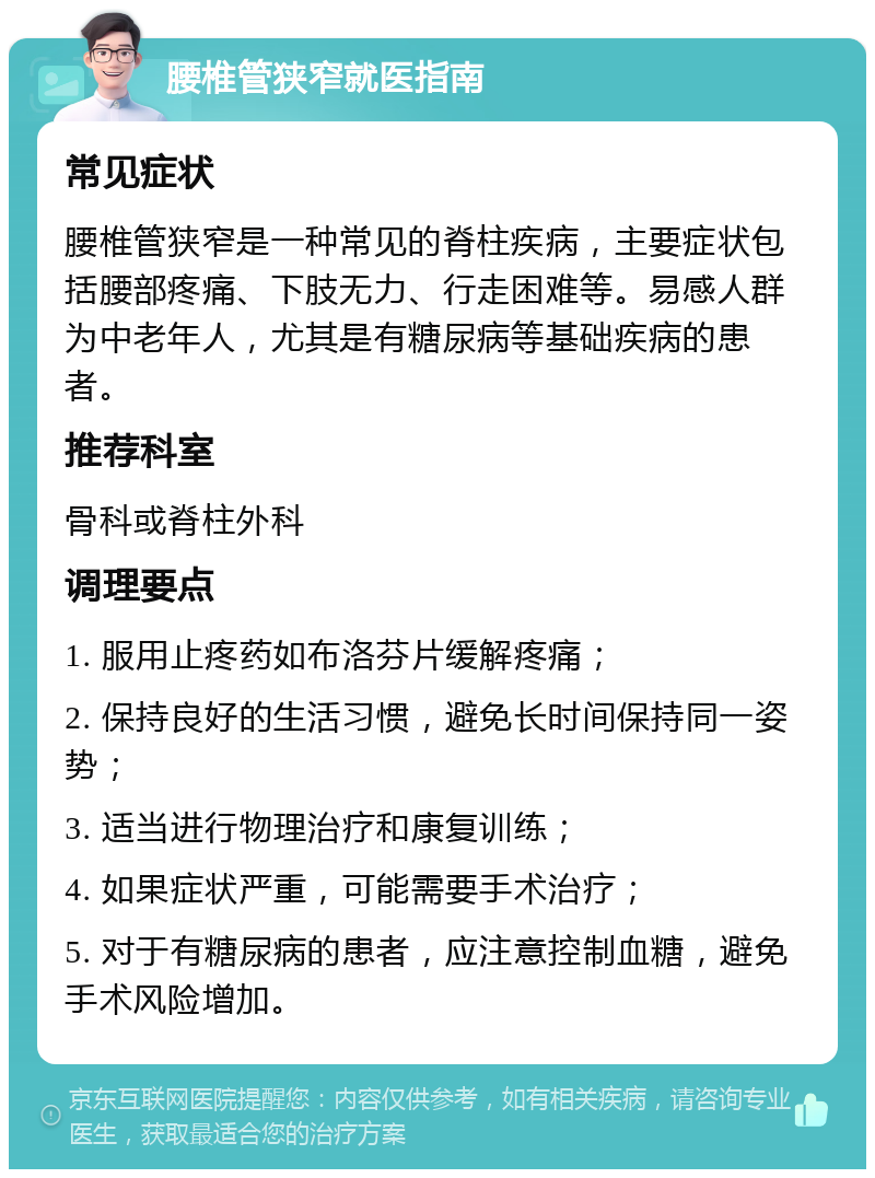 腰椎管狭窄就医指南 常见症状 腰椎管狭窄是一种常见的脊柱疾病，主要症状包括腰部疼痛、下肢无力、行走困难等。易感人群为中老年人，尤其是有糖尿病等基础疾病的患者。 推荐科室 骨科或脊柱外科 调理要点 1. 服用止疼药如布洛芬片缓解疼痛； 2. 保持良好的生活习惯，避免长时间保持同一姿势； 3. 适当进行物理治疗和康复训练； 4. 如果症状严重，可能需要手术治疗； 5. 对于有糖尿病的患者，应注意控制血糖，避免手术风险增加。