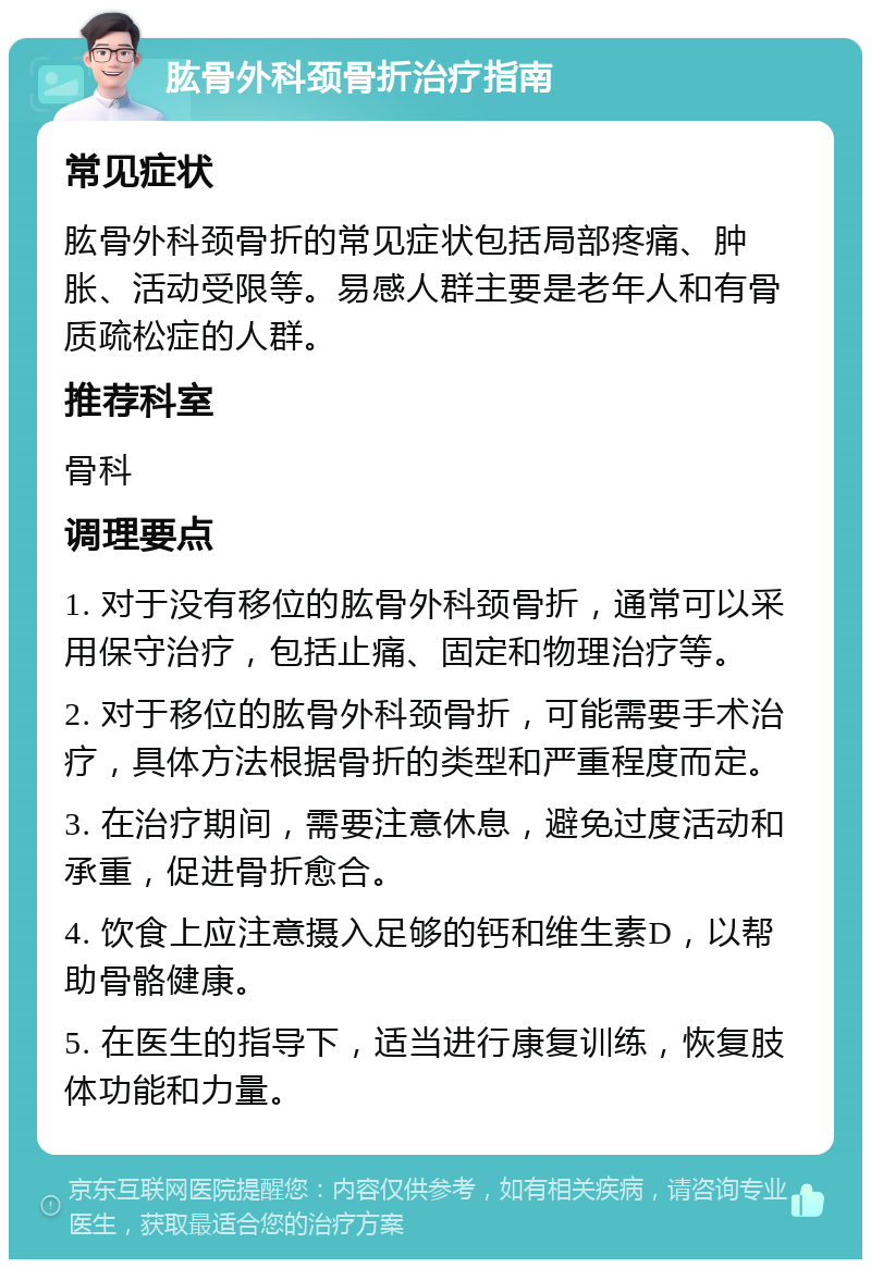 肱骨外科颈骨折治疗指南 常见症状 肱骨外科颈骨折的常见症状包括局部疼痛、肿胀、活动受限等。易感人群主要是老年人和有骨质疏松症的人群。 推荐科室 骨科 调理要点 1. 对于没有移位的肱骨外科颈骨折，通常可以采用保守治疗，包括止痛、固定和物理治疗等。 2. 对于移位的肱骨外科颈骨折，可能需要手术治疗，具体方法根据骨折的类型和严重程度而定。 3. 在治疗期间，需要注意休息，避免过度活动和承重，促进骨折愈合。 4. 饮食上应注意摄入足够的钙和维生素D，以帮助骨骼健康。 5. 在医生的指导下，适当进行康复训练，恢复肢体功能和力量。