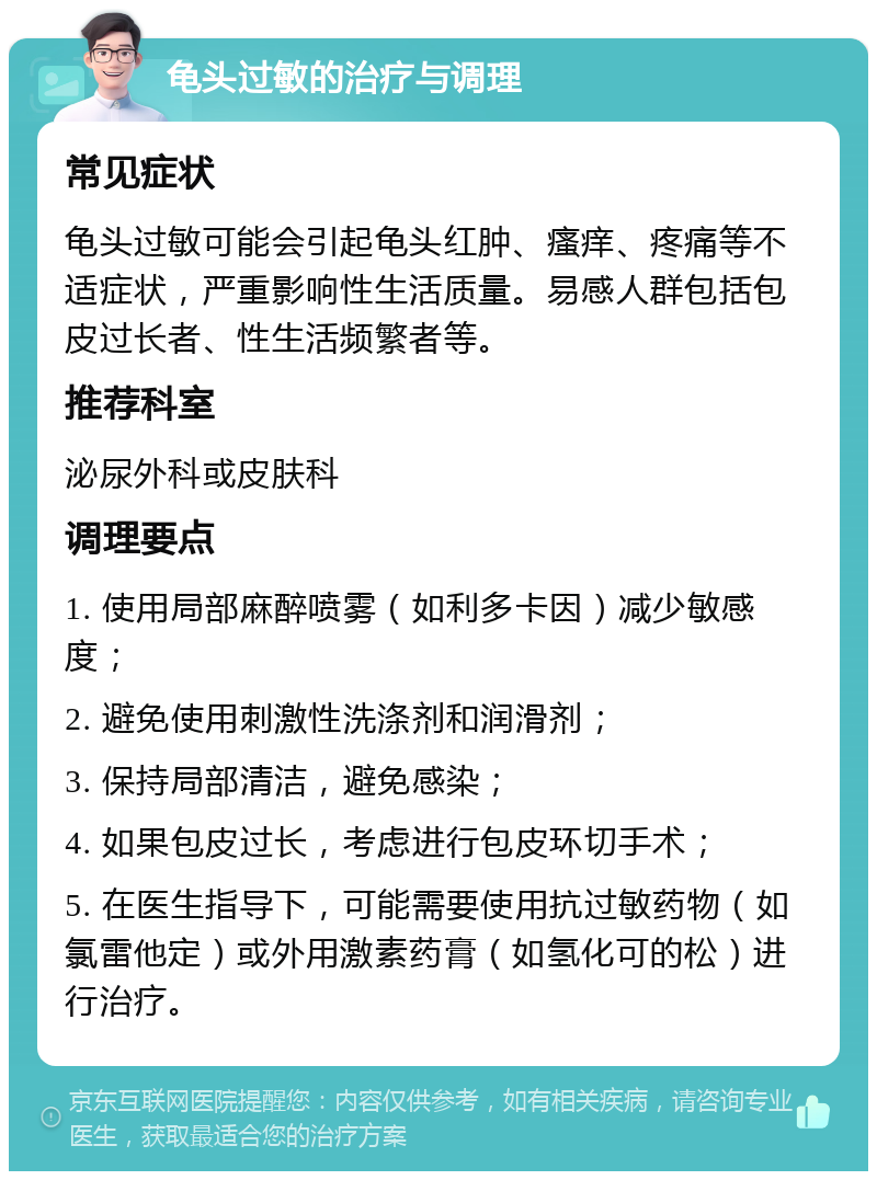 龟头过敏的治疗与调理 常见症状 龟头过敏可能会引起龟头红肿、瘙痒、疼痛等不适症状，严重影响性生活质量。易感人群包括包皮过长者、性生活频繁者等。 推荐科室 泌尿外科或皮肤科 调理要点 1. 使用局部麻醉喷雾（如利多卡因）减少敏感度； 2. 避免使用刺激性洗涤剂和润滑剂； 3. 保持局部清洁，避免感染； 4. 如果包皮过长，考虑进行包皮环切手术； 5. 在医生指导下，可能需要使用抗过敏药物（如氯雷他定）或外用激素药膏（如氢化可的松）进行治疗。