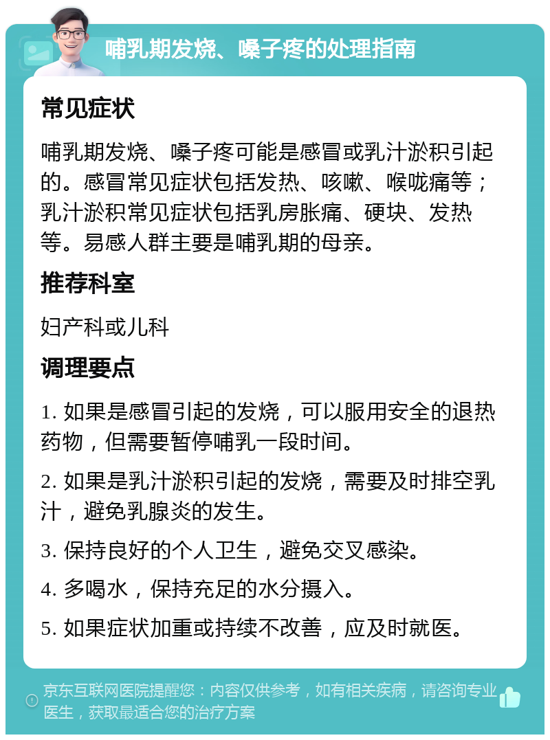 哺乳期发烧、嗓子疼的处理指南 常见症状 哺乳期发烧、嗓子疼可能是感冒或乳汁淤积引起的。感冒常见症状包括发热、咳嗽、喉咙痛等；乳汁淤积常见症状包括乳房胀痛、硬块、发热等。易感人群主要是哺乳期的母亲。 推荐科室 妇产科或儿科 调理要点 1. 如果是感冒引起的发烧，可以服用安全的退热药物，但需要暂停哺乳一段时间。 2. 如果是乳汁淤积引起的发烧，需要及时排空乳汁，避免乳腺炎的发生。 3. 保持良好的个人卫生，避免交叉感染。 4. 多喝水，保持充足的水分摄入。 5. 如果症状加重或持续不改善，应及时就医。