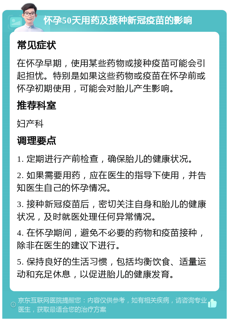 怀孕50天用药及接种新冠疫苗的影响 常见症状 在怀孕早期，使用某些药物或接种疫苗可能会引起担忧。特别是如果这些药物或疫苗在怀孕前或怀孕初期使用，可能会对胎儿产生影响。 推荐科室 妇产科 调理要点 1. 定期进行产前检查，确保胎儿的健康状况。 2. 如果需要用药，应在医生的指导下使用，并告知医生自己的怀孕情况。 3. 接种新冠疫苗后，密切关注自身和胎儿的健康状况，及时就医处理任何异常情况。 4. 在怀孕期间，避免不必要的药物和疫苗接种，除非在医生的建议下进行。 5. 保持良好的生活习惯，包括均衡饮食、适量运动和充足休息，以促进胎儿的健康发育。