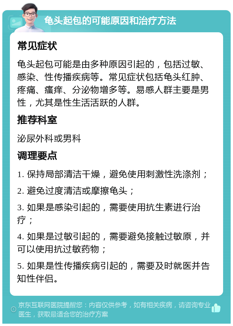 龟头起包的可能原因和治疗方法 常见症状 龟头起包可能是由多种原因引起的，包括过敏、感染、性传播疾病等。常见症状包括龟头红肿、疼痛、瘙痒、分泌物增多等。易感人群主要是男性，尤其是性生活活跃的人群。 推荐科室 泌尿外科或男科 调理要点 1. 保持局部清洁干燥，避免使用刺激性洗涤剂； 2. 避免过度清洁或摩擦龟头； 3. 如果是感染引起的，需要使用抗生素进行治疗； 4. 如果是过敏引起的，需要避免接触过敏原，并可以使用抗过敏药物； 5. 如果是性传播疾病引起的，需要及时就医并告知性伴侣。