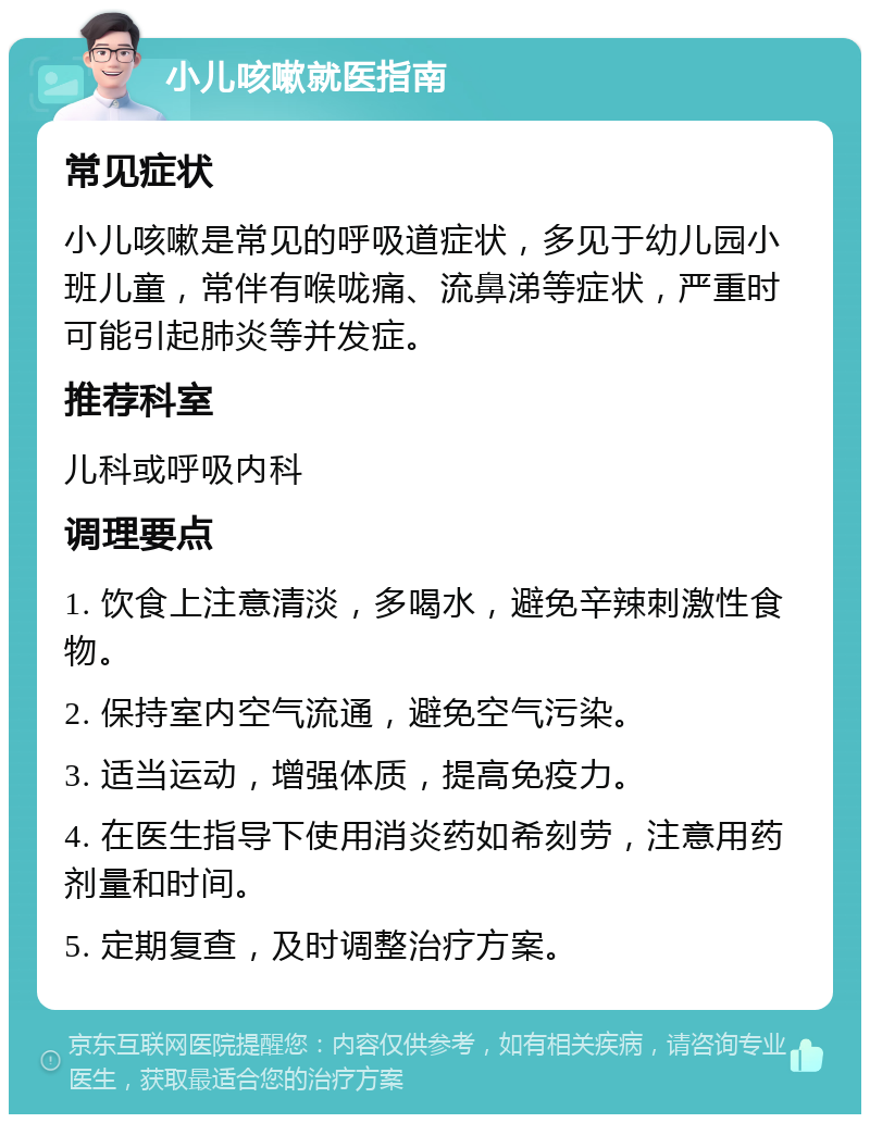 小儿咳嗽就医指南 常见症状 小儿咳嗽是常见的呼吸道症状，多见于幼儿园小班儿童，常伴有喉咙痛、流鼻涕等症状，严重时可能引起肺炎等并发症。 推荐科室 儿科或呼吸内科 调理要点 1. 饮食上注意清淡，多喝水，避免辛辣刺激性食物。 2. 保持室内空气流通，避免空气污染。 3. 适当运动，增强体质，提高免疫力。 4. 在医生指导下使用消炎药如希刻劳，注意用药剂量和时间。 5. 定期复查，及时调整治疗方案。