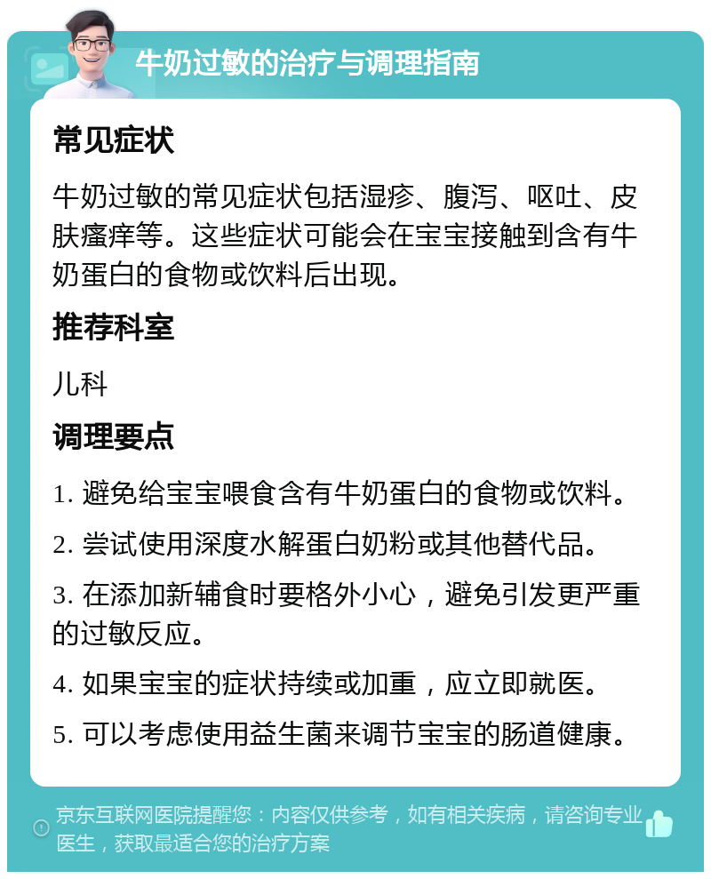 牛奶过敏的治疗与调理指南 常见症状 牛奶过敏的常见症状包括湿疹、腹泻、呕吐、皮肤瘙痒等。这些症状可能会在宝宝接触到含有牛奶蛋白的食物或饮料后出现。 推荐科室 儿科 调理要点 1. 避免给宝宝喂食含有牛奶蛋白的食物或饮料。 2. 尝试使用深度水解蛋白奶粉或其他替代品。 3. 在添加新辅食时要格外小心，避免引发更严重的过敏反应。 4. 如果宝宝的症状持续或加重，应立即就医。 5. 可以考虑使用益生菌来调节宝宝的肠道健康。