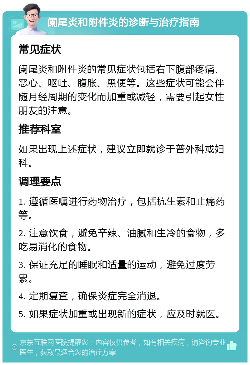 阑尾炎和附件炎的诊断与治疗指南 常见症状 阑尾炎和附件炎的常见症状包括右下腹部疼痛、恶心、呕吐、腹胀、黑便等。这些症状可能会伴随月经周期的变化而加重或减轻，需要引起女性朋友的注意。 推荐科室 如果出现上述症状，建议立即就诊于普外科或妇科。 调理要点 1. 遵循医嘱进行药物治疗，包括抗生素和止痛药等。 2. 注意饮食，避免辛辣、油腻和生冷的食物，多吃易消化的食物。 3. 保证充足的睡眠和适量的运动，避免过度劳累。 4. 定期复查，确保炎症完全消退。 5. 如果症状加重或出现新的症状，应及时就医。