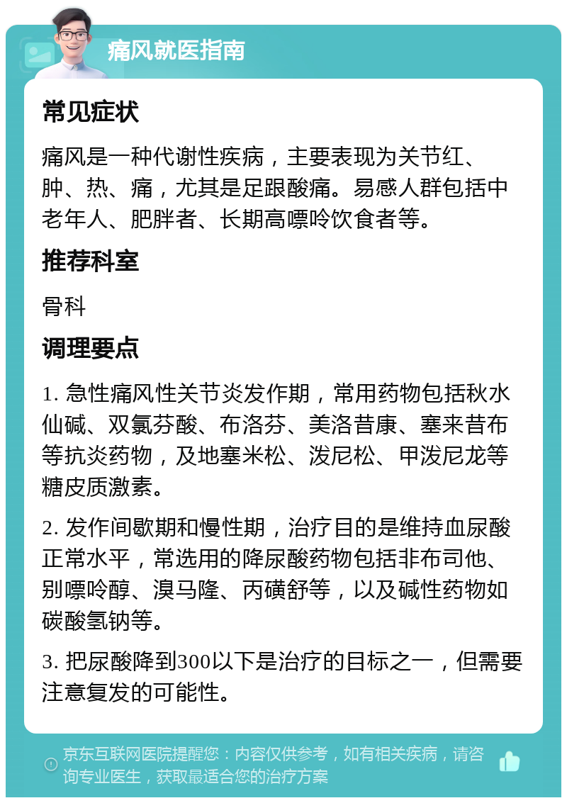 痛风就医指南 常见症状 痛风是一种代谢性疾病，主要表现为关节红、肿、热、痛，尤其是足跟酸痛。易感人群包括中老年人、肥胖者、长期高嘌呤饮食者等。 推荐科室 骨科 调理要点 1. 急性痛风性关节炎发作期，常用药物包括秋水仙碱、双氯芬酸、布洛芬、美洛昔康、塞来昔布等抗炎药物，及地塞米松、泼尼松、甲泼尼龙等糖皮质激素。 2. 发作间歇期和慢性期，治疗目的是维持血尿酸正常水平，常选用的降尿酸药物包括非布司他、别嘌呤醇、溴马隆、丙磺舒等，以及碱性药物如碳酸氢钠等。 3. 把尿酸降到300以下是治疗的目标之一，但需要注意复发的可能性。