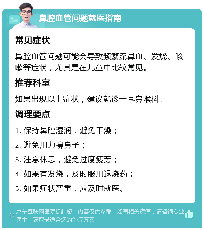 鼻腔血管问题就医指南 常见症状 鼻腔血管问题可能会导致频繁流鼻血、发烧、咳嗽等症状，尤其是在儿童中比较常见。 推荐科室 如果出现以上症状，建议就诊于耳鼻喉科。 调理要点 1. 保持鼻腔湿润，避免干燥； 2. 避免用力擤鼻子； 3. 注意休息，避免过度疲劳； 4. 如果有发烧，及时服用退烧药； 5. 如果症状严重，应及时就医。