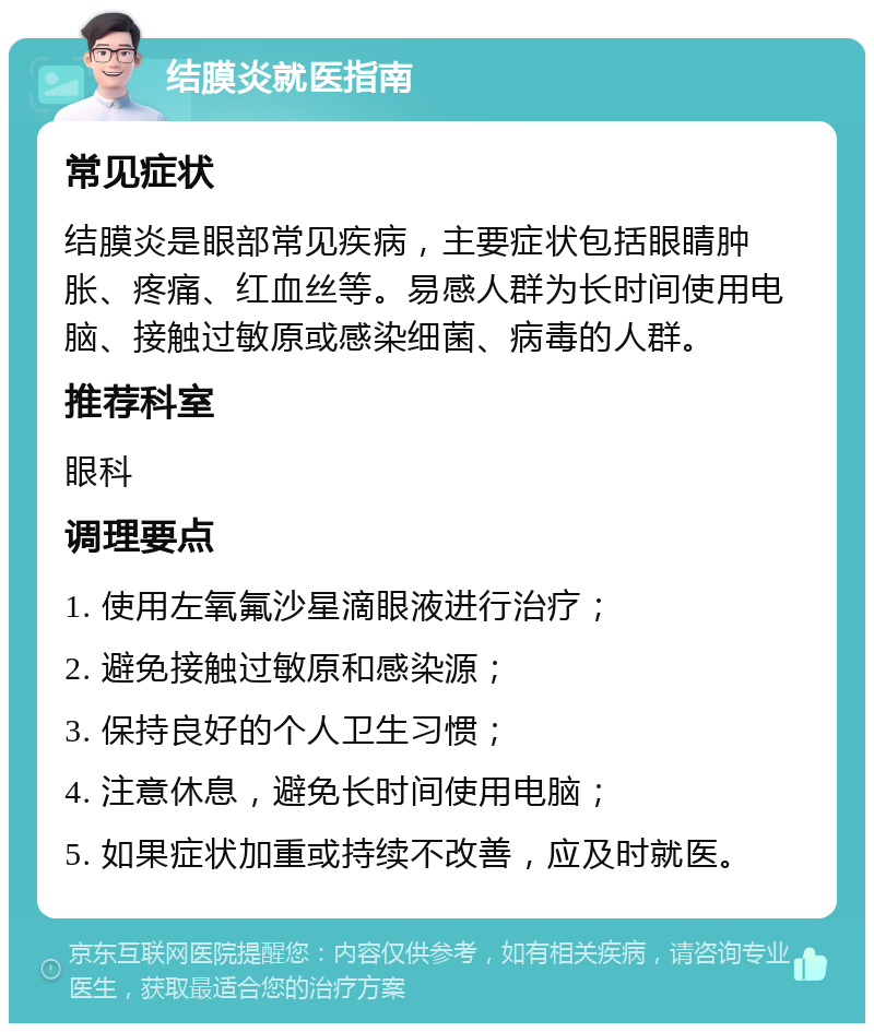 结膜炎就医指南 常见症状 结膜炎是眼部常见疾病，主要症状包括眼睛肿胀、疼痛、红血丝等。易感人群为长时间使用电脑、接触过敏原或感染细菌、病毒的人群。 推荐科室 眼科 调理要点 1. 使用左氧氟沙星滴眼液进行治疗； 2. 避免接触过敏原和感染源； 3. 保持良好的个人卫生习惯； 4. 注意休息，避免长时间使用电脑； 5. 如果症状加重或持续不改善，应及时就医。