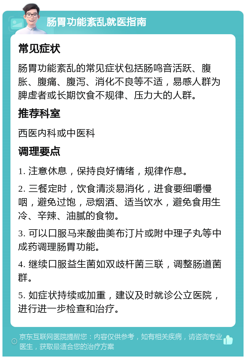 肠胃功能紊乱就医指南 常见症状 肠胃功能紊乱的常见症状包括肠鸣音活跃、腹胀、腹痛、腹泻、消化不良等不适，易感人群为脾虚者或长期饮食不规律、压力大的人群。 推荐科室 西医内科或中医科 调理要点 1. 注意休息，保持良好情绪，规律作息。 2. 三餐定时，饮食清淡易消化，进食要细嚼慢咽，避免过饱，忌烟酒、适当饮水，避免食用生冷、辛辣、油腻的食物。 3. 可以口服马来酸曲美布汀片或附中理子丸等中成药调理肠胃功能。 4. 继续口服益生菌如双歧杆菌三联，调整肠道菌群。 5. 如症状持续或加重，建议及时就诊公立医院，进行进一步检查和治疗。