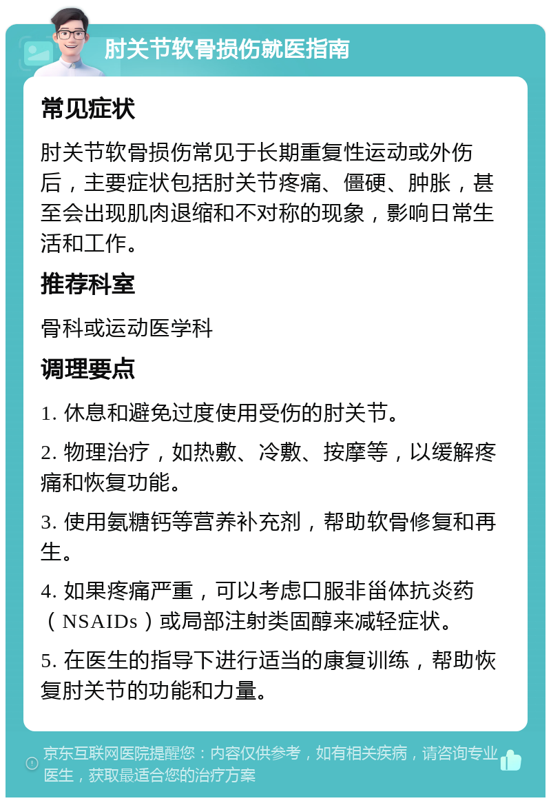 肘关节软骨损伤就医指南 常见症状 肘关节软骨损伤常见于长期重复性运动或外伤后，主要症状包括肘关节疼痛、僵硬、肿胀，甚至会出现肌肉退缩和不对称的现象，影响日常生活和工作。 推荐科室 骨科或运动医学科 调理要点 1. 休息和避免过度使用受伤的肘关节。 2. 物理治疗，如热敷、冷敷、按摩等，以缓解疼痛和恢复功能。 3. 使用氨糖钙等营养补充剂，帮助软骨修复和再生。 4. 如果疼痛严重，可以考虑口服非甾体抗炎药（NSAIDs）或局部注射类固醇来减轻症状。 5. 在医生的指导下进行适当的康复训练，帮助恢复肘关节的功能和力量。