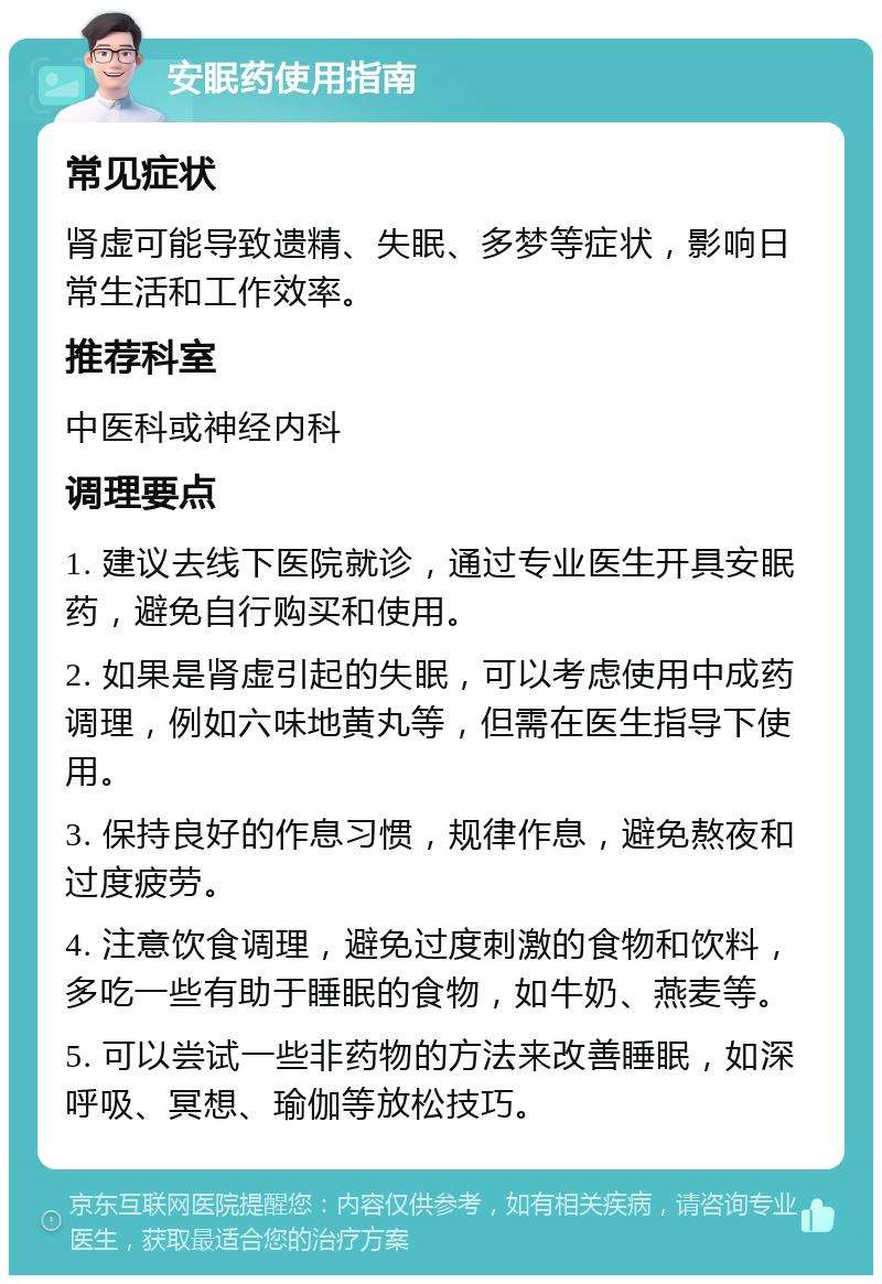 安眠药使用指南 常见症状 肾虚可能导致遗精、失眠、多梦等症状，影响日常生活和工作效率。 推荐科室 中医科或神经内科 调理要点 1. 建议去线下医院就诊，通过专业医生开具安眠药，避免自行购买和使用。 2. 如果是肾虚引起的失眠，可以考虑使用中成药调理，例如六味地黄丸等，但需在医生指导下使用。 3. 保持良好的作息习惯，规律作息，避免熬夜和过度疲劳。 4. 注意饮食调理，避免过度刺激的食物和饮料，多吃一些有助于睡眠的食物，如牛奶、燕麦等。 5. 可以尝试一些非药物的方法来改善睡眠，如深呼吸、冥想、瑜伽等放松技巧。