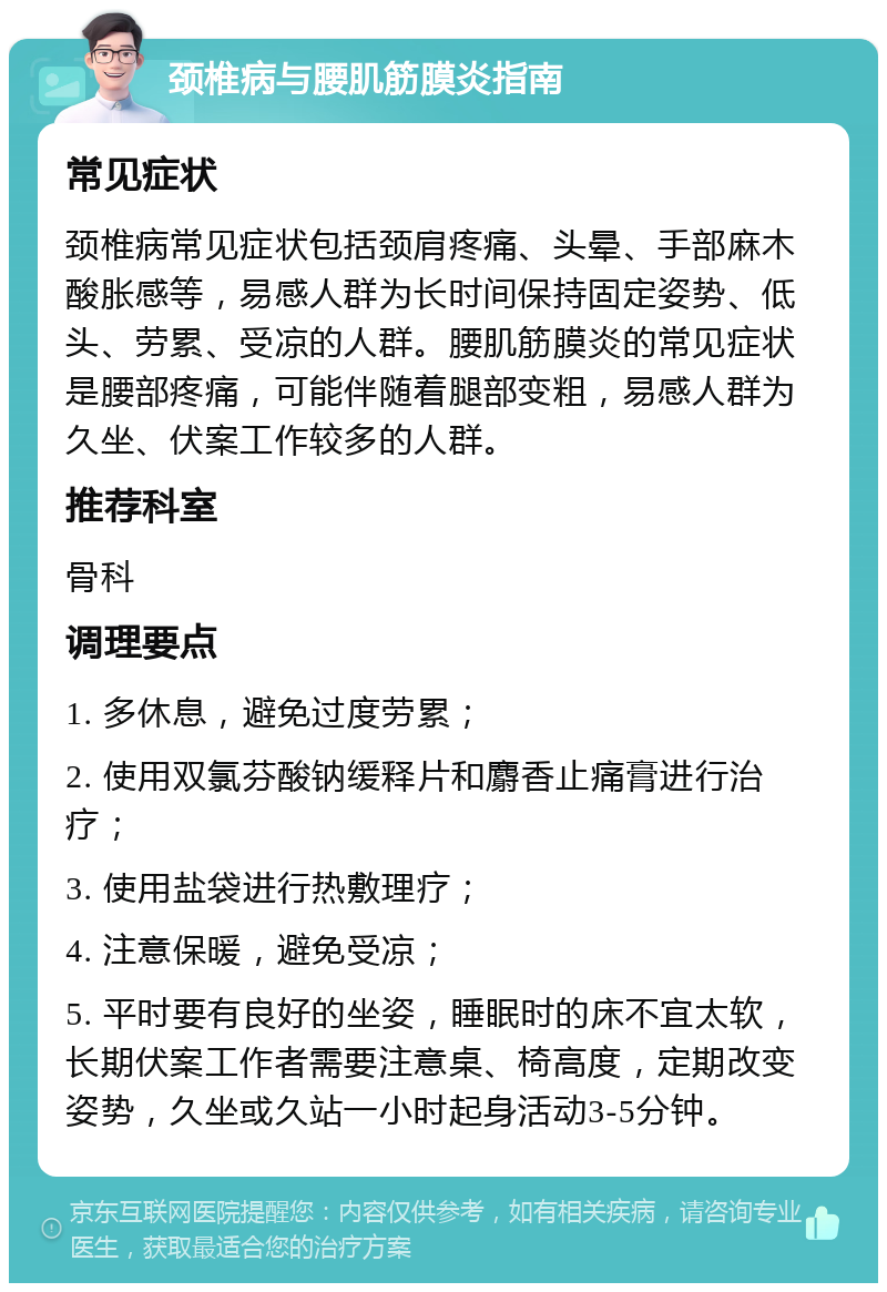 颈椎病与腰肌筋膜炎指南 常见症状 颈椎病常见症状包括颈肩疼痛、头晕、手部麻木酸胀感等，易感人群为长时间保持固定姿势、低头、劳累、受凉的人群。腰肌筋膜炎的常见症状是腰部疼痛，可能伴随着腿部变粗，易感人群为久坐、伏案工作较多的人群。 推荐科室 骨科 调理要点 1. 多休息，避免过度劳累； 2. 使用双氯芬酸钠缓释片和麝香止痛膏进行治疗； 3. 使用盐袋进行热敷理疗； 4. 注意保暖，避免受凉； 5. 平时要有良好的坐姿，睡眠时的床不宜太软，长期伏案工作者需要注意桌、椅高度，定期改变姿势，久坐或久站一小时起身活动3-5分钟。