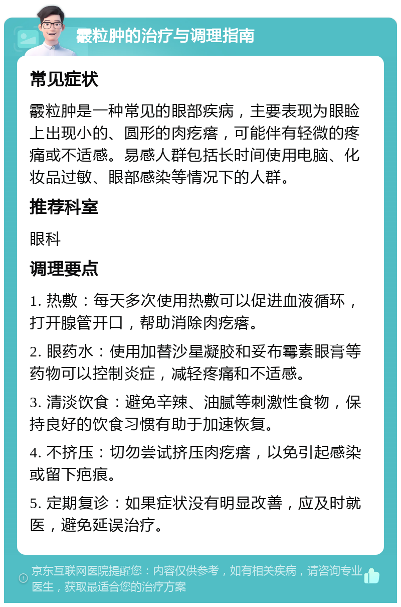 霰粒肿的治疗与调理指南 常见症状 霰粒肿是一种常见的眼部疾病，主要表现为眼睑上出现小的、圆形的肉疙瘩，可能伴有轻微的疼痛或不适感。易感人群包括长时间使用电脑、化妆品过敏、眼部感染等情况下的人群。 推荐科室 眼科 调理要点 1. 热敷：每天多次使用热敷可以促进血液循环，打开腺管开口，帮助消除肉疙瘩。 2. 眼药水：使用加替沙星凝胶和妥布霉素眼膏等药物可以控制炎症，减轻疼痛和不适感。 3. 清淡饮食：避免辛辣、油腻等刺激性食物，保持良好的饮食习惯有助于加速恢复。 4. 不挤压：切勿尝试挤压肉疙瘩，以免引起感染或留下疤痕。 5. 定期复诊：如果症状没有明显改善，应及时就医，避免延误治疗。