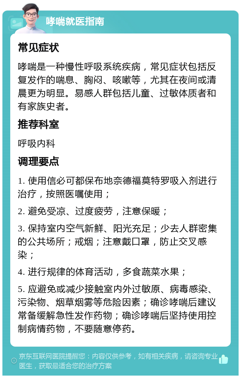 哮喘就医指南 常见症状 哮喘是一种慢性呼吸系统疾病，常见症状包括反复发作的喘息、胸闷、咳嗽等，尤其在夜间或清晨更为明显。易感人群包括儿童、过敏体质者和有家族史者。 推荐科室 呼吸内科 调理要点 1. 使用信必可都保布地奈德福莫特罗吸入剂进行治疗，按照医嘱使用； 2. 避免受凉、过度疲劳，注意保暖； 3. 保持室内空气新鲜、阳光充足；少去人群密集的公共场所；戒烟；注意戴口罩，防止交叉感染； 4. 进行规律的体育活动，多食蔬菜水果； 5. 应避免或减少接触室内外过敏原、病毒感染、污染物、烟草烟雾等危险因素；确诊哮喘后建议常备缓解急性发作药物；确诊哮喘后坚持使用控制病情药物，不要随意停药。